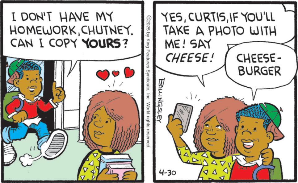 Animated cartoon OCR: YESIF YOU'LL TAKE A PHOTO WITH ME! SAY CHEESE! CHEESE- BURGER ©2025 BILLINGSLEY by King Features SyndicateInc. World rights reserved. I DON'T HAVE MY HOMEWORKCHUTNEY. CAN I COPY YOURS? ???? 4-30 YESIF YOU'LL TAKE A PHOTO WITH ME ! SAY CHEESE ! CHEESE- BURGER © 2025 BILLINGSLEY by King Features SyndicateInc. World rights reserved . I DON'T HAVE MY HOMEWORKCHUTNEY . CAN I COPY YOURS ? ???? 4-30