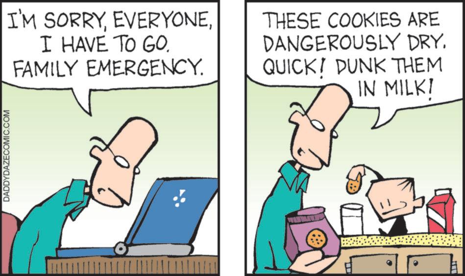 Cartoon OCR: DADDYDAZECOMIC.COM I'M SORRYI HAVE TO GO. FAMILY EMERGENCY. THESE COOKIES ARE DANGEROUSLY DRY. QUICK! DUNK THEM IN MILK! DADDYDAZECOMIC.COM I'M SORRYI HAVE TO GO . FAMILY EMERGENCY . THESE COOKIES ARE DANGEROUSLY DRY . QUICK ! DUNK THEM IN MILK !