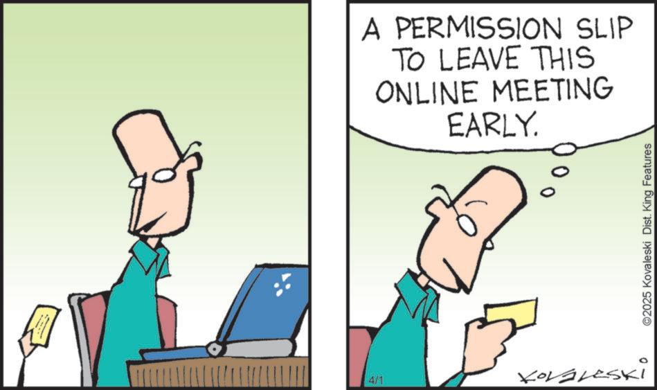 Graphics OCR: A PERMISSION SLIP TO LEAVE THIS ONLINE MEETING EARLY. 4/1 Korgleski ©2025 Kovaleski Dist. King Features A PERMISSION SLIP TO LEAVE THIS ONLINE MEETING EARLY . 4/1 Korgleski © 2025 Kovaleski Dist . King Features