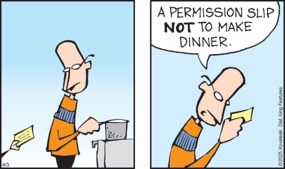 Clip art OCR: 4/3 A PERMISSION SLIP NOT TO MAKE DINNER. ©2025 Kovaleski Dist. King Features 4/3 A PERMISSION SLIP NOT TO MAKE DINNER . © 2025 Kovaleski Dist . King Features