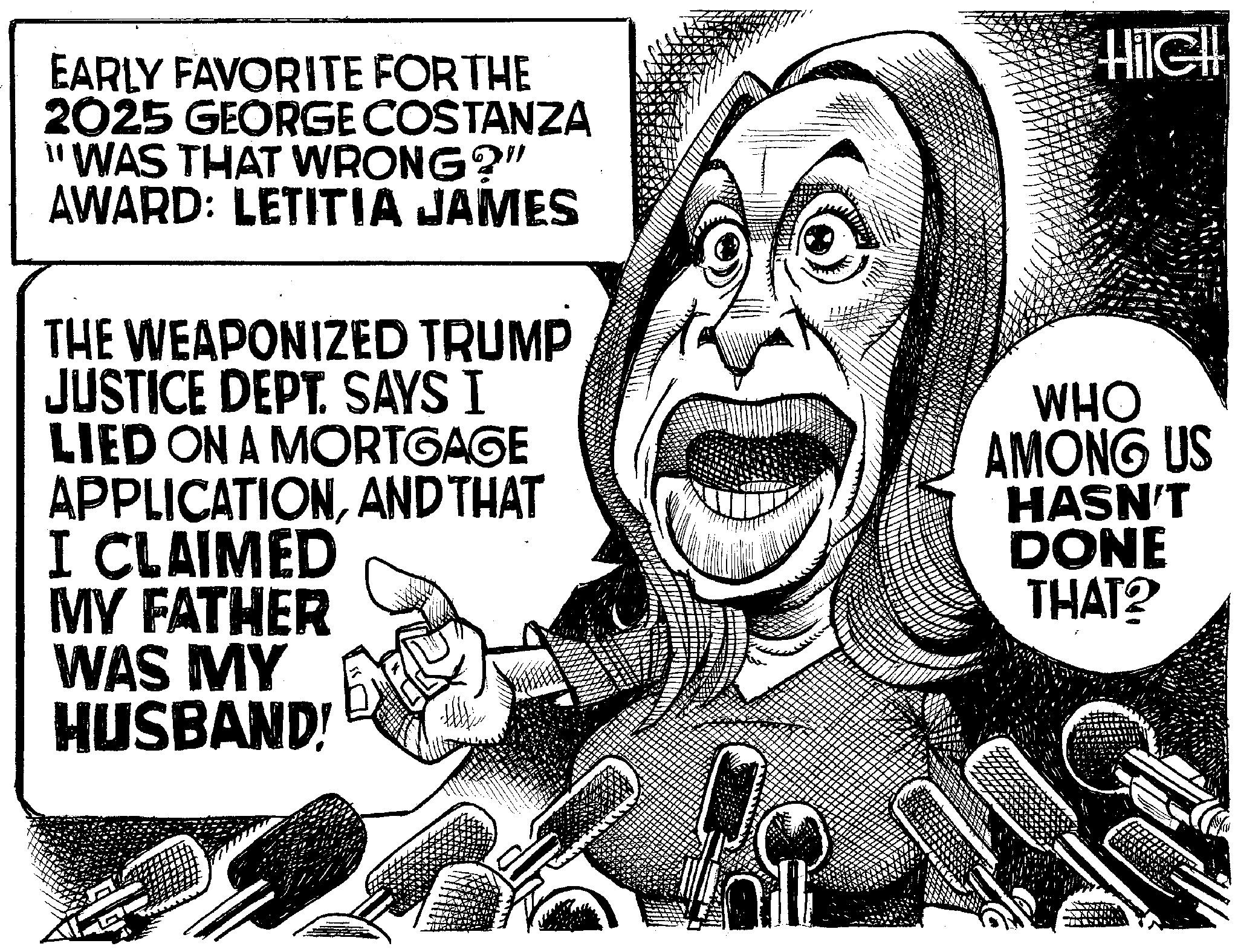 Fiction OCR: EARLY FAVORITE FOR THE 2025 GEORGE COSTANZA "WAS THAT WRONG?" AWARD: LETITIA JAMES THE WEAPONIZED TRUMP JUSTICE DEPT. SAYS I LIED ON A MORTGAGE APPLICATIONAND THAT I CLAIMED MY FATHER WAS MY HUSBAND! HIGH WHO AMONG US HASN'T DONE THAT? EARLY FAVORITE FOR THE 2025 GEORGE COSTANZA " WAS THAT WRONG ? " AWARD : LETITIA JAMES THE WEAPONIZED TRUMP JUSTICE DEPT . SAYS I LIED ON A MORTGAGE APPLICATIONAND THAT I CLAIMED MY FATHER WAS MY HUSBAND ! HIGH WHO AMONG US HASN'T DONE THAT ?