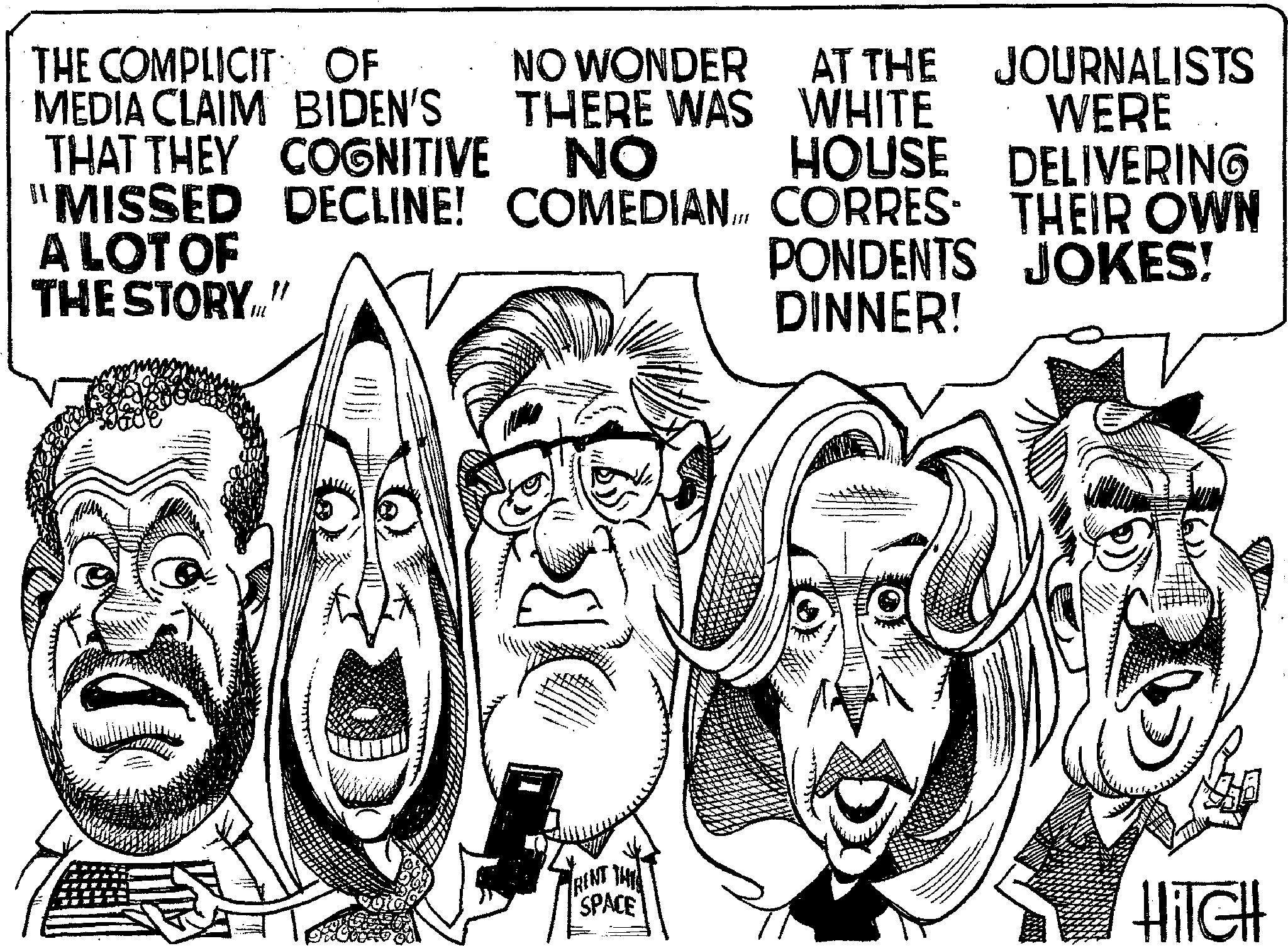 Photo caption OCR: THE COMPLICITY OF MEDIA CLAIM BIDEN'S THAT THEY COGNITIVE "MISSED A LOT OF THE STORY." NO WONDER THERE WAS NO AT THE WHITE HOUSE JOURNALISTS WERE DELIVERING PONDENTS JOKES! DECLINE! COMEDIAN CORRES THEIR OWN DINNER! TRENT THE SPACE HITCH THE COMPLICITY OF MEDIA CLAIM BIDEN'S THAT THEY COGNITIVE " MISSED A LOT OF THE STORY . " NO WONDER THERE WAS NO AT THE WHITE HOUSE JOURNALISTS WERE DELIVERING PONDENTS JOKES ! DECLINE ! COMEDIAN CORRES THEIR OWN DINNER ! TRENT THE SPACE HITCH