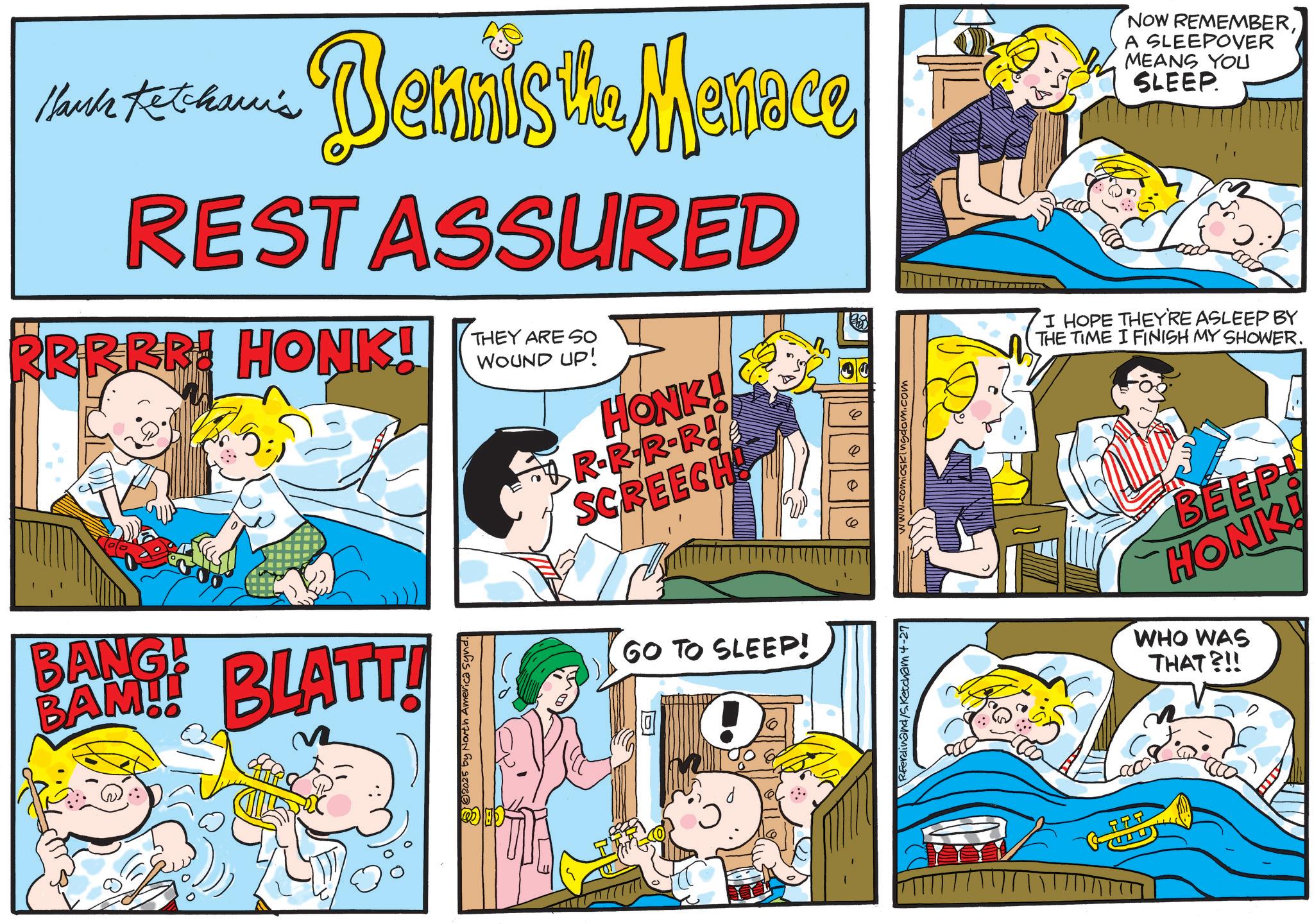 Happiness OCR: Hank Ketcham's ... Bennista. Menace REST ASSURED RRRRR! HONK! THEY ARE SO WOUND UP! HONK! A NOW REMEMBERA SLEEPOVER MEANS YOU SLEEP. I HOPE THEY'RE ASLEEP BY THE TIME I FINISH MY SHOWER. BANG! BAM!! BLATT! 2025 by North America Synd R-R-R-R! SCREECH! GO TO SLEEP! ! RFerdinand/S. Ketcham 4-27 .comicskingdom.com 777 BEEP! HONK! WHO WAS THAT?!! Hank Ketcham's ... Bennista . Menace REST ASSURED RRRRR ! HONK ! THEY ARE SO WOUND UP ! HONK ! A NOW REMEMBERA SLEEPOVER MEANS YOU SLEEP . I HOPE THEY'RE ASLEEP BY THE TIME I FINISH MY SHOWER . BANG ! BAM !! BLATT ! 2025 by North America Synd R - R - R - R ! SCREECH ! GO TO SLEEP ! ! RFerdinand / S . Ketcham 4-27 .comicskingdom.com 777 BEEP ! HONK ! WHO WAS THAT ? !!