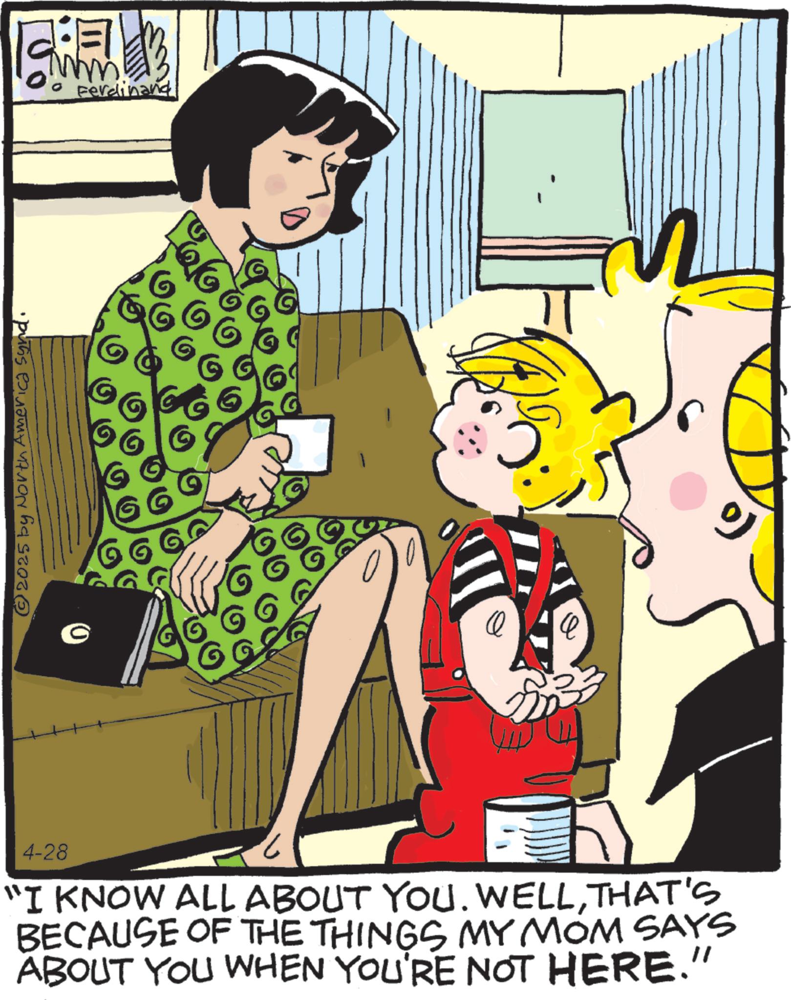Comic book OCR: © 2025 by North America synd. o Ferdinand 4-28 "I KNOW ALL ABOUT YOU. WELLTHAT'S BECAUSE OF THE THINGS MY MOM SAYS ABOUT YOU WHEN YOU'RE NOT HERE." © 2025 by North America synd . o Ferdinand 4-28 " I KNOW ALL ABOUT YOU . WELLTHAT'S BECAUSE OF THE THINGS MY MOM SAYS ABOUT YOU WHEN YOU'RE NOT HERE . "