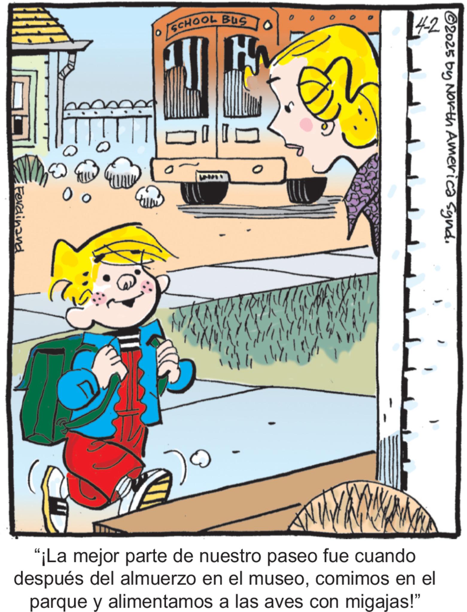 Comics OCR: SCHOOL BUS Ferdinand O 0 0 4-2 2025 by North America Synd. "¡La mejor parte de nuestro paseo fue cuando después del almuerzo en el museocomimos en el parque y alimentamos a las aves con migajas!" SCHOOL BUS Ferdinand O 0 0 4-2 2025 by North America Synd . " ¡ La mejor parte de nuestro paseo fue cuando después del almuerzo en el museocomimos en el parque y alimentamos a las aves con migajas ! "