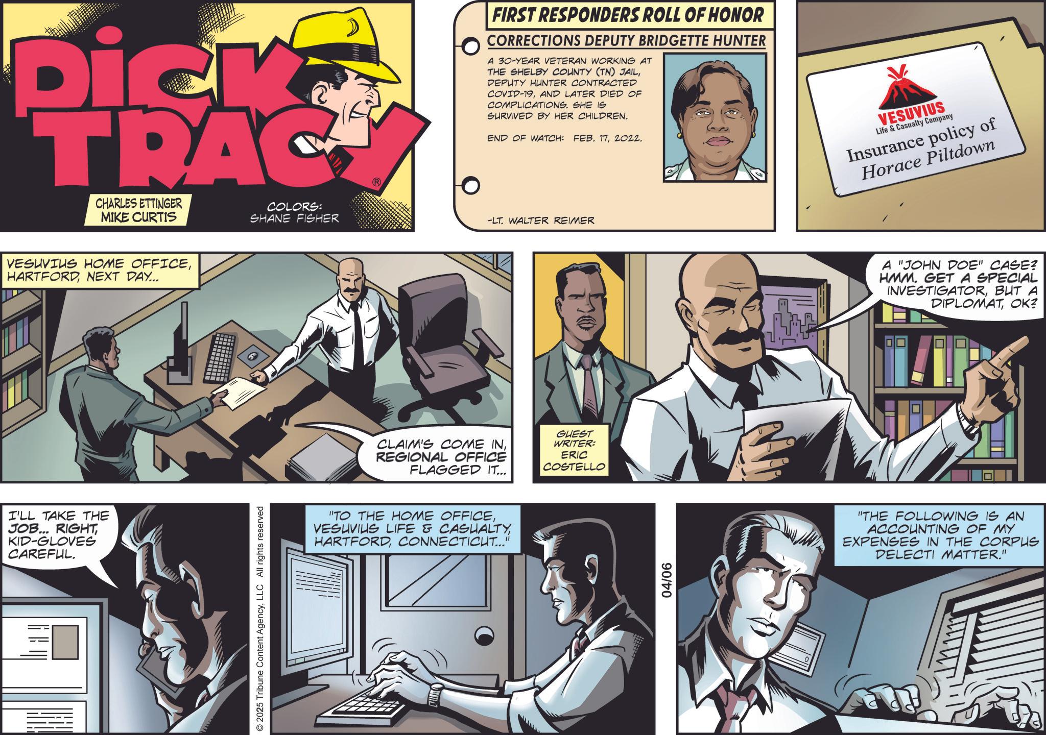 Animation OCR: Dick TRAC CHARLES ETTINGER MIKE CURTIS VESUVIUS HOME OFFICENEXT DAY... I'LL TAKE THE JOB... RIGHTKID-GLOVES CAREFUL. © 2025 Tribune Content AgencyLLC All rights reserved FIRST RESPONDERS ROLL OF HONOR CORRECTIONS DEPUTY BRIDGETTE HUNTER A 30-YEAR VETERAN WORKING AT THE SHELBY COUNTY (TN) JAILDEPUTY HUNTER CONTRACTED COVID-19AND LATER DIED OF COMPLICATIONS. SHE IS SURVIVED BY HER CHILDREN. END OF WATCH: FEB. 172022. COLORS: SHANE FISHER -LT. WALTER REIMER CLAIM'S COME INREGIONAL OFFICE FLAGGED IT... GUEST WRITER: ERIC COSTELLO "TO THE HOME OFFICECONNECTICUT..." 04/06 VESUVIUS Life & Casualty Company Insurance policy of Horace Piltdown A "JOHN DOE" CASE? HMM. GET A SPECIAL INVESTIGATORBUT A DIPLOMATOK? "THE FOLLOWING IS AN ACCOUNTING OF MY EXPENSES IN THE CORPUS DELECTI MATTER." Dick TRAC CHARLES ETTINGER MIKE CURTIS VESUVIUS HOME OFFICENEXT DAY ... I'LL TAKE THE JOB ... RIGHTKID - GLOVES CAREFUL . © 2025 Tribune Content AgencyLLC All rights reserved FIRST RESPONDERS ROLL OF HONOR CORRECTIONS DEPUTY BRIDGETTE HUNTER A 30 - YEAR VETERAN WORKING AT THE SHELBY COUNTY ( TN ) JAILDEPUTY HUNTER CONTRACTED COVID - 19AND LATER DIED OF COMPLICATIONS . SHE IS SURVIVED BY HER CHILDREN . END OF WATCH : FEB . 172022 . COLORS : SHANE FISHER -LT . WALTER REIMER CLAIM'S COME INREGIONAL OFFICE FLAGGED IT ... GUEST WRITER : ERIC COSTELLO " TO THE HOME OFFICEVESUVIUS LIFE & CASUALTYCONNECTICUT ... " 04/06 VESUVIUS Life & Casualty Company Insurance policy of Horace Piltdown A " JOHN DOE " CASE ? HMM . GET A SPECIAL INVESTIGATORBUT A DIPLOMATOK ? " THE FOLLOWING IS AN ACCOUNTING OF MY EXPENSES IN THE CORPUS DELECTI MATTER . "