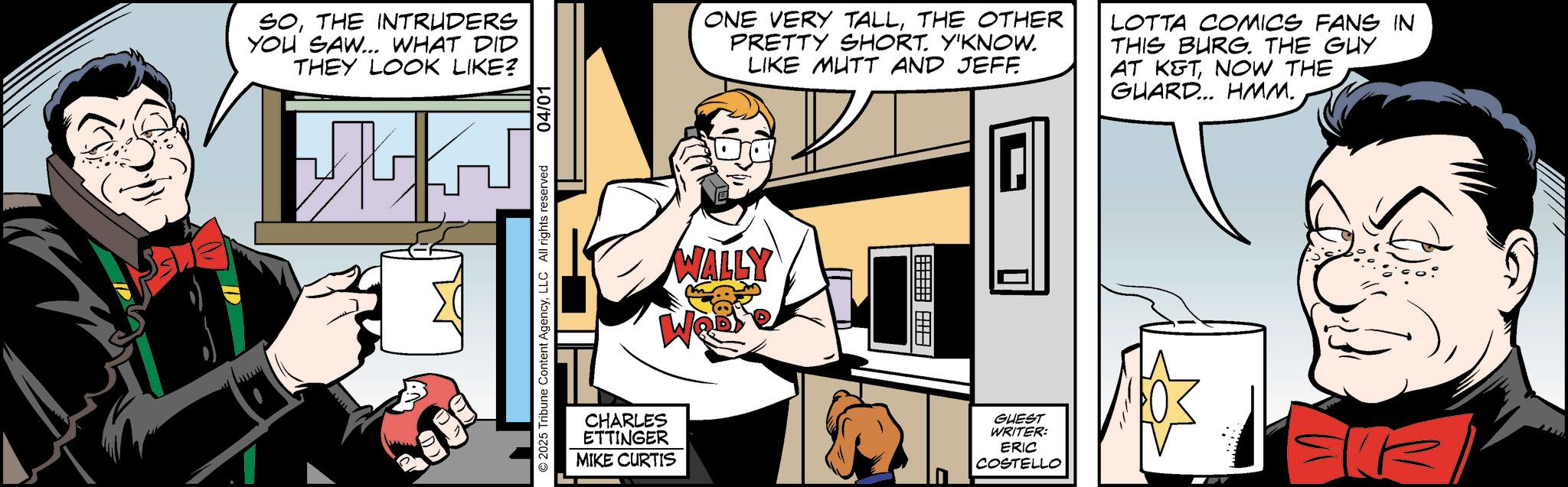 Publication OCR: SOTHE INTRUDERS YOU SAW... WHAT DID THEY LOOK LIKE? ©2025 Tribune Content AgencyLLC All rights reserved 04/01 WALLY We ONE VERY TALLTHE OTHER PRETTY SHORT. Y'KNOW. LIKE MUTT AND JEFF LOTTA COMICS FANS IN THIS BURG. THE GUY AT K&TNOW THE GUARD... HMM. CHARLES ETTINGER MIKE CURTIS GUEST WRITER: ERIC COSTELLO SOTHE INTRUDERS YOU SAW ... WHAT DID THEY LOOK LIKE ? © 2025 Tribune Content AgencyLLC All rights reserved 04/01 WALLY We ONE VERY TALLTHE OTHER PRETTY SHORT . Y'KNOW . LIKE MUTT AND JEFF LOTTA COMICS FANS IN THIS BURG . THE GUY AT K & TNOW THE GUARD ... HMM . CHARLES ETTINGER MIKE CURTIS GUEST WRITER : ERIC COSTELLO