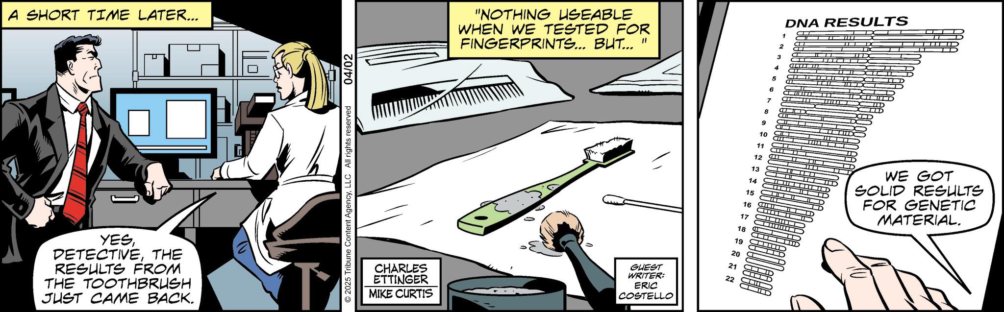Animated cartoon OCR: A SHORT TIME LATER... YESTHE RESULTS FROM THE TOOTHBRUSH JUST CAME BACK. ©2025 Tribune Content AgencyLLC All rights reserved 04/02 CHARLES ETTINGER MIKE CURTIS "NOTHING USEABLE WHEN WE TESTED FOR FINGERPRINTS... BUT... " GUEST WRITER: ERIC COSTELLO 1 2 3 4 5 6 7 8 9 10 11 12 13 14 15 16 17 18 19 20 21 22 DNA RESULTS WE GOT SOLID RESULTS FOR GENETIC MATERIAL. A SHORT TIME LATER ... YESTHE RESULTS FROM THE TOOTHBRUSH JUST CAME BACK . © 2025 Tribune Content AgencyLLC All rights reserved 04/02 CHARLES ETTINGER MIKE CURTIS " NOTHING USEABLE WHEN WE TESTED FOR FINGERPRINTS ... BUT ... " GUEST WRITER : ERIC COSTELLO 1 2 3 4 5 6 7 8 9 10 11 12 13 14 15 16 17 18 19 20 21 22 DNA RESULTS WE GOT SOLID RESULTS FOR GENETIC MATERIAL .