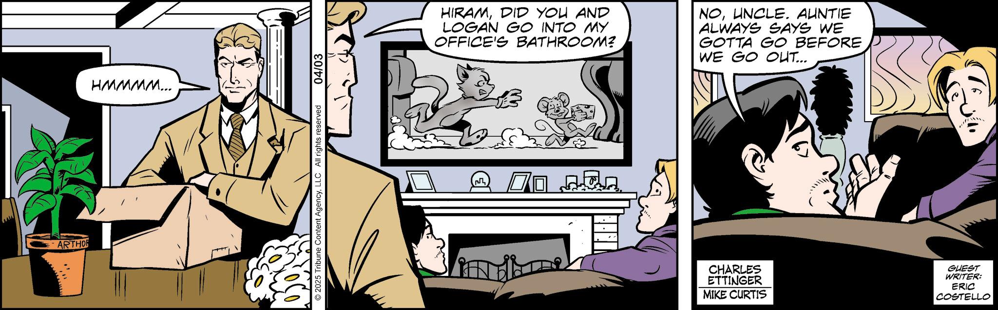 Publication OCR: ARTHOR HMMMM... © 2025 Tribune Content AgencyLLC All rights reserved 04/03 HIRAMDID YOU AND LOGAN GO INTO MY OFFICE'S BATHROOM? NOUNCLE. AUNTIE ALWAYS SAYS WE GOTTA GO BEFORE WE GO OUT... 70 ??? CHARLES ETTINGER MIKE CURTIS GUEST WRITER: ERIC COSTELLO D ARTHOR HMMMM ... © 2025 Tribune Content AgencyLLC All rights reserved 04/03 HIRAMDID YOU AND LOGAN GO INTO MY OFFICE'S BATHROOM ? NOUNCLE . AUNTIE ALWAYS SAYS WE GOTTA GO BEFORE WE GO OUT ... 70 ??? CHARLES ETTINGER MIKE CURTIS GUEST WRITER : ERIC COSTELLO D