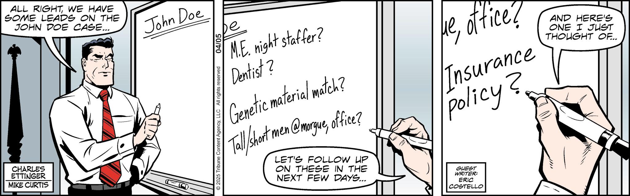 Line art OCR: ALL RIGHTWE HAVE SOME LEADS ON THE JOHN DOE CASE... CHARLES ETTINGER MIKE CURTIS John Doe © 2025 Tribune Content AgencyLLC All rights reserved 04/05 e M.E. night staffer? Dentist ? Genetic material match? Tall Short men @morgueoffice? LET'S FOLLOW UP ON THESE IN THE NEXT FEW DAYS... meoffice? ??Insurance Policy? GUEST WRITER: ERIC COSTELLO AND HERE'S ONE I JUST THOUGHT OF... ALL RIGHTWE HAVE SOME LEADS ON THE JOHN DOE CASE ... CHARLES ETTINGER MIKE CURTIS John Doe © 2025 Tribune Content AgencyLLC All rights reserved 04/05 e M.E. night staffer ? Dentist ? Genetic material match ? Tall Short men @morgueoffice ? LET'S FOLLOW UP ON THESE IN THE NEXT FEW DAYS ... meoffice ? ??Insurance Policy ? GUEST WRITER : ERIC COSTELLO AND HERE'S ONE I JUST THOUGHT OF ...