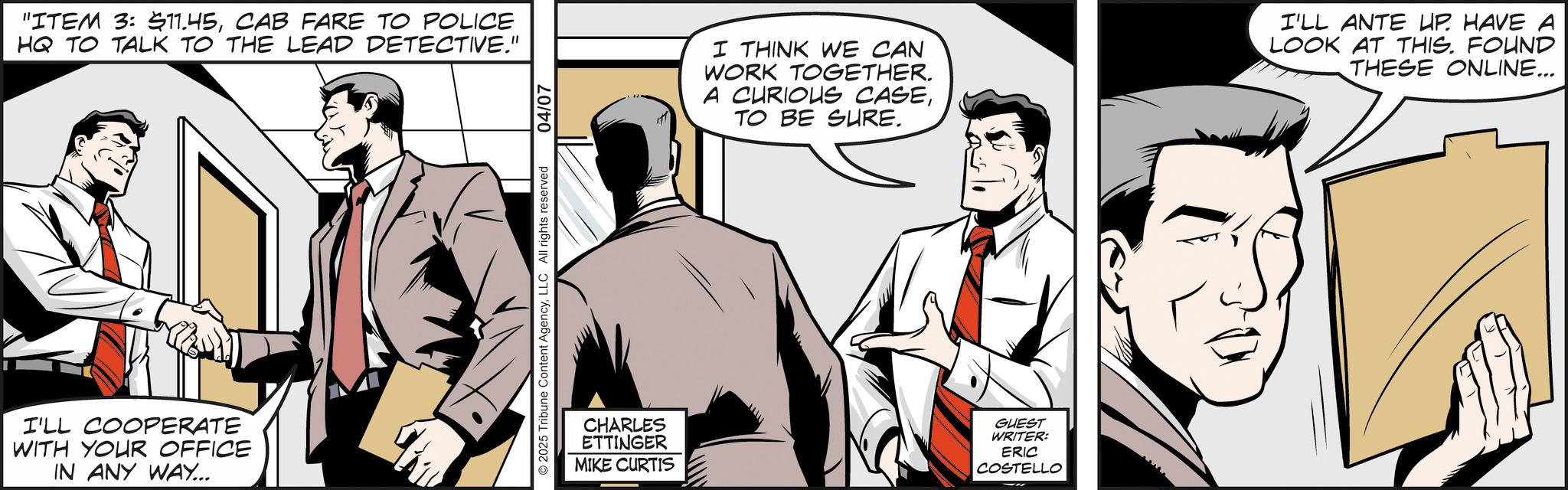 Fictional character OCR: "ITEM 3: $11.45CAB FARE TO POLICE HQ TO TALK TO THE LEAD DETECTIVE." I'LL COOPERATE WITH YOUR OFFICE IN ANY WAY... 2025 Tribune Content AgencyLLC All rights reserved 04/07 I THINK WE CAN WORK TOGETHER. A CURIOUS CASETO BE SURE. I'LL ANTE UP. HAVE A LOOK AT THIS. FOUND THESE ONLINE... CHARLES ETTINGER MIKE CURTIS GUEST WRITER: ERIC COSTELLO " ITEM 3 : $ 11.45CAB FARE TO POLICE HQ TO TALK TO THE LEAD DETECTIVE . " I'LL COOPERATE WITH YOUR OFFICE IN ANY WAY ... 2025 Tribune Content AgencyLLC All rights reserved 04/07 I THINK WE CAN WORK TOGETHER . A CURIOUS CASETO BE SURE . I'LL ANTE UP . HAVE A LOOK AT THIS . FOUND THESE ONLINE ... CHARLES ETTINGER MIKE CURTIS GUEST WRITER : ERIC COSTELLO