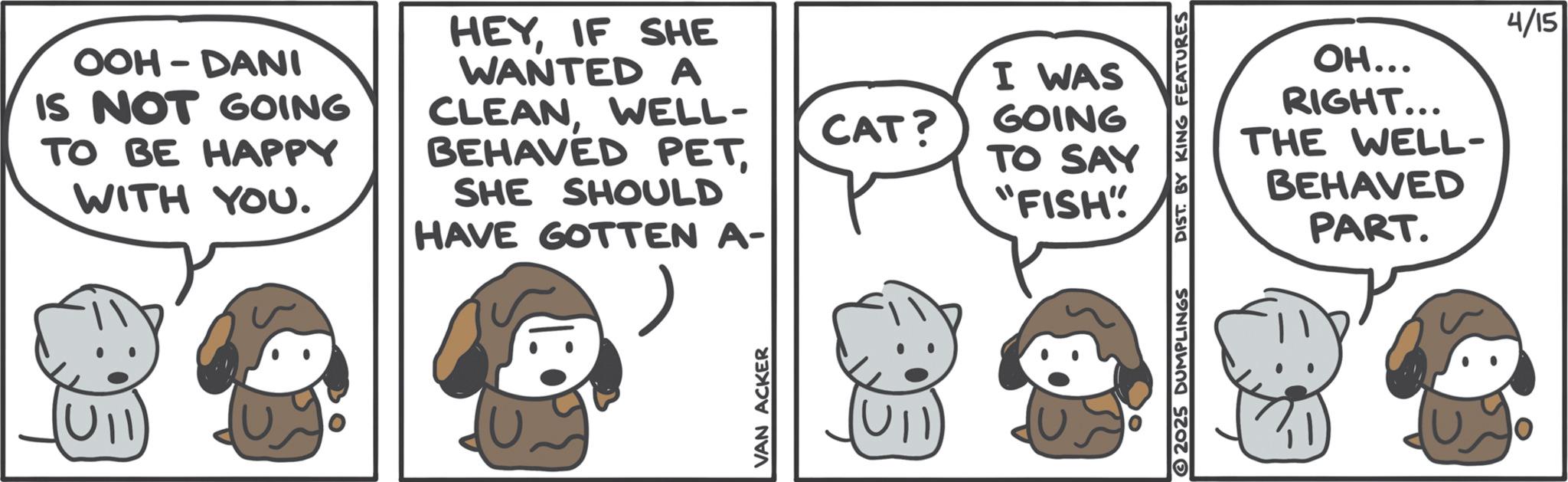 Photo caption OCR: OOH-DANI IS NOT GOING TO BE HAPPY WITH YOU. HEYIF SHE WANTED A CLEANWELL- BEHAVED PETSHE SHOULD HAVE GOTTEN A- U11 VAN ACKER CAT? I WAS GOING TO SAY "FISH" 2025 DUMPLINGS 4/15 OH... RIGHT... THE WELL- BEHAVED PART. OOH - DANI IS NOT GOING TO BE HAPPY WITH YOU . HEYIF SHE WANTED A CLEANWELL- BEHAVED PETSHE SHOULD HAVE GOTTEN A- U11 VAN ACKER CAT ? I WAS GOING TO SAY " FISH " 2025 DUMPLINGS 4/15 OH ... RIGHT ... THE WELL- BEHAVED PART .