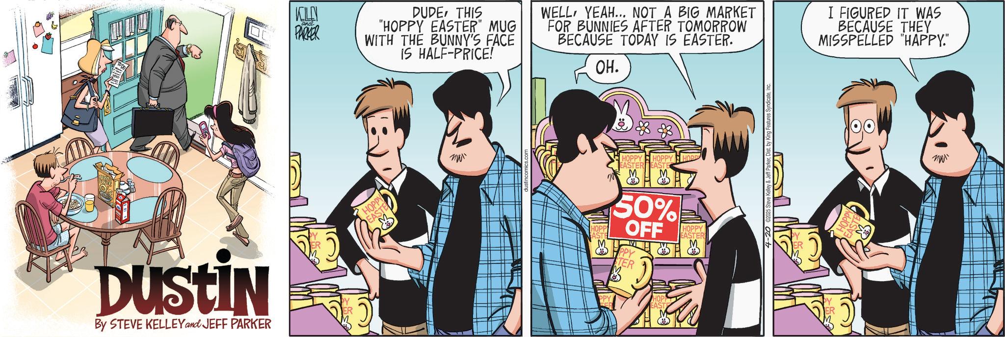 Animated cartoon OCR: Dustin By STEVE KELLEY and JEFF PARKER KELLY PARKER DUDETHIS "HOPPY EASTER" MUG WITH THE BUNNY'S FACE IS HALF-PRICE! WELLYEAH... NOT A BIG MARKET FOR BUNNIES AFTER TOMORROW BECAUSE TODAY IS EASTER. OH. I FIGURED IT WAS BECAUSE THEY MISSPELLED "HAPPY." HOPPY EASTE M ?? HOPP EASTE HOPPY HOPPY HOPPY EASTER EASTE 50% OFF PPY TER HOPPY EASTER HOPPY AST ??? Dustin By STEVE KELLEY and JEFF PARKER KELLY PARKER DUDETHIS " HOPPY EASTER " MUG WITH THE BUNNY'S FACE IS HALF - PRICE ! WELLYEAH ... NOT A BIG MARKET FOR BUNNIES AFTER TOMORROW BECAUSE TODAY IS EASTER . OH . I FIGURED IT WAS BECAUSE THEY MISSPELLED " HAPPY . " HOPPY EASTE M ?? HOPP EASTE HOPPY HOPPY HOPPY EASTER EASTE 50 % OFF PPY TER HOPPY EASTER HOPPY AST ???