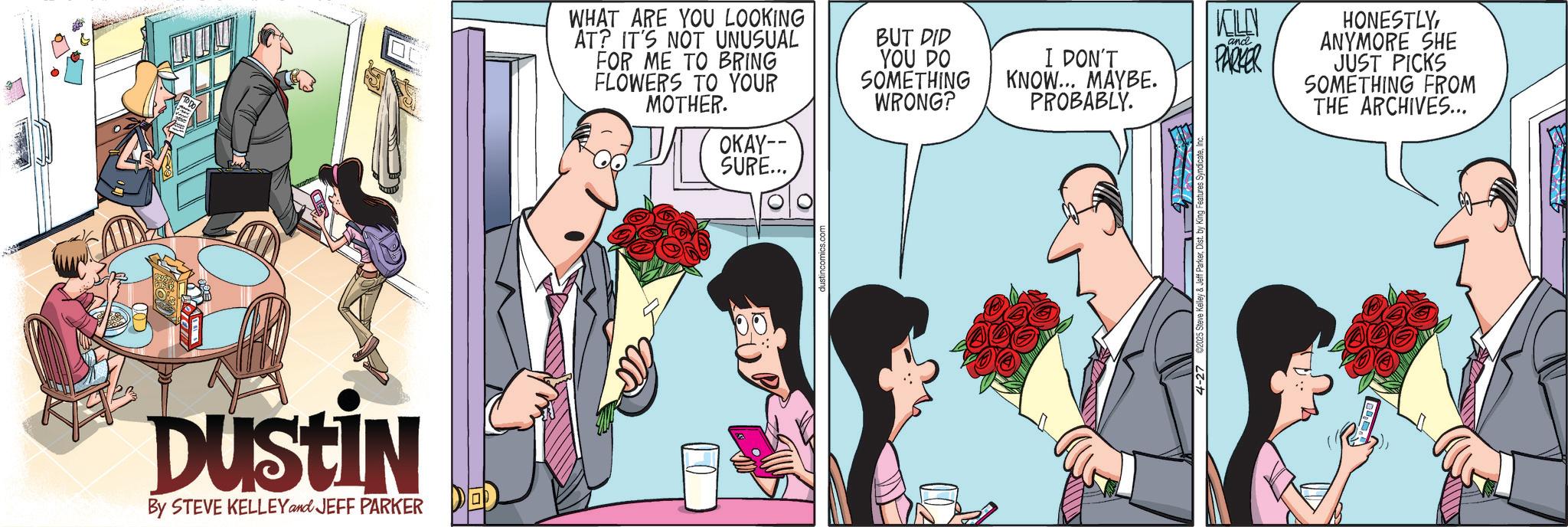Animated cartoon OCR: DUSTIN By STEVE KELLEY and JEFF PARKER DE WHAT ARE YOU LOOKING AT? IT'S NOT UNUSUAL FOR ME TO BRING FLOWERS TO YOUR MOTHER. OKAY-- SURE... BUT DID YOU DO SOMETHING WRONG? I DON'T KNOW... MAYBE. PROBABLY. KELLY and PARKER HONESTLYANYMORE SHE JUST PICKS SOMETHING FROM THE ARCHIVES... DUSTIN By STEVE KELLEY and JEFF PARKER DE WHAT ARE YOU LOOKING AT ? IT'S NOT UNUSUAL FOR ME TO BRING FLOWERS TO YOUR MOTHER . OKAY-- SURE ... BUT DID YOU DO SOMETHING WRONG ? I DON'T KNOW ... MAYBE . PROBABLY . KELLY and PARKER HONESTLYANYMORE SHE JUST PICKS SOMETHING FROM THE ARCHIVES ...