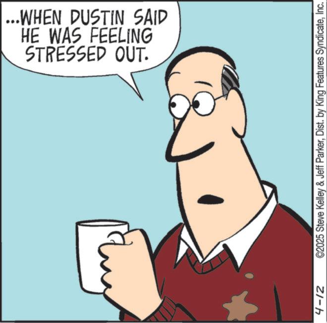 Animated cartoon OCR: STRESSED OUT. HE WAS FEELING ...WHEN DUSTIN SAID 4-12 ©2025 Steve Kelley & Jeff ParkerInc. STRESSED OUT . HE WAS FEELING ... WHEN DUSTIN SAID 4-12 © 2025 Steve Kelley & Jeff ParkerDist . by King Features Syndicate