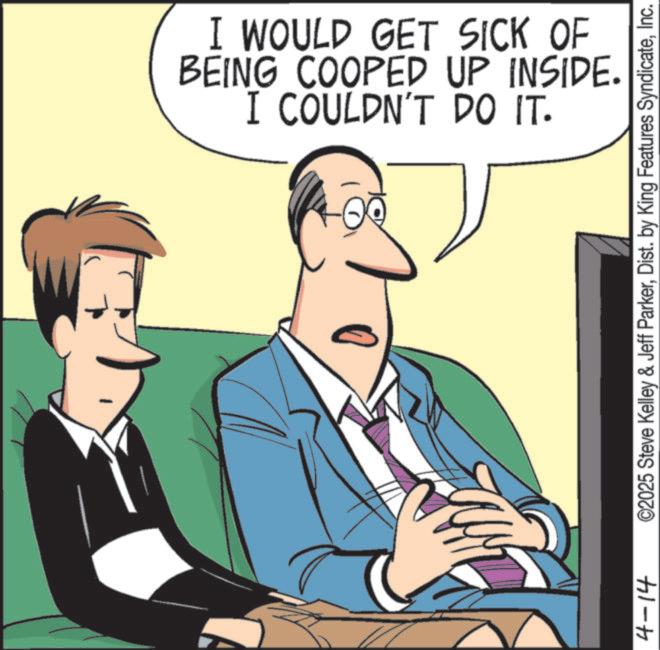 Comics OCR: 4-14 I WOULD GET SICK OF BEING COOPED UP INSIDE. I COULDN'T DO IT. ©2025 Steve Kelley & Jeff ParkerInc. 4-14 I WOULD GET SICK OF BEING COOPED UP INSIDE . I COULDN'T DO IT . © 2025 Steve Kelley & Jeff ParkerDist . by King Features Syndicate