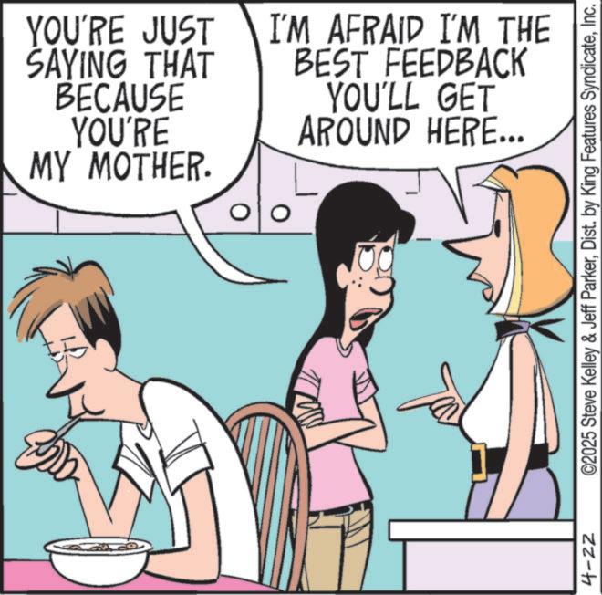 Animated cartoon OCR: YOU'RE JUST SAYING THAT BECAUSE YOU'RE MY MOTHER. I'M AFRAID I'M THE BEST FEEDBACK YOU'LL GET AROUND HERE... O ©2025 Steve Kelley & Jeff ParkerInc. zz-h YOU'RE JUST SAYING THAT BECAUSE YOU'RE MY MOTHER . I'M AFRAID I'M THE BEST FEEDBACK YOU'LL GET AROUND HERE ... O © 2025 Steve Kelley & Jeff ParkerDist . by King Features SyndicateInc. zz - h