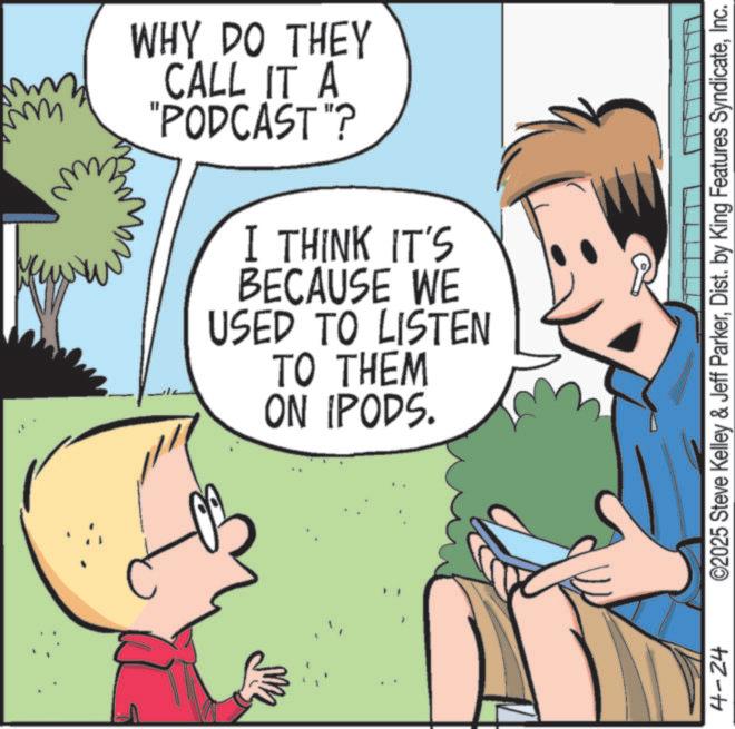 Child OCR: ???? ?? WHY DO THEY CALL IT A "PODCAST"? I THINK IT'S BECAUSE WE USED TO LISTEN TO THEM ON IPODS. 4-24 ©2025 Steve Kelley & Jeff ParkerInc. ???? ?? WHY DO THEY CALL IT A " PODCAST " ? I THINK IT'S BECAUSE WE USED TO LISTEN TO THEM ON IPODS . 4-24 © 2025 Steve Kelley & Jeff ParkerDist . by King Features Syndicate