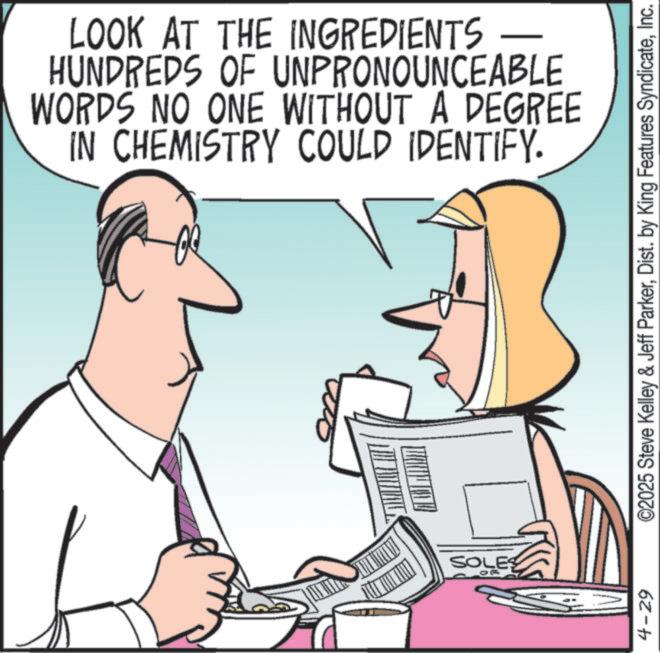 Graphics OCR: LOOK AT THE INGREDIENTS — HUNDREDS OF UNPRONOUNCEABLE WORDS NO ONE WITHOUT A DEGREE IN CHEMISTRY COULD IDENTIFY. SOLES 4-29 ©2025 Steve Kelley & Jeff ParkerInc. LOOK AT THE INGREDIENTS — HUNDREDS OF UNPRONOUNCEABLE WORDS NO ONE WITHOUT A DEGREE IN CHEMISTRY COULD IDENTIFY . SOLES 4-29 © 2025 Steve Kelley & Jeff ParkerDist . by King Features Syndicate