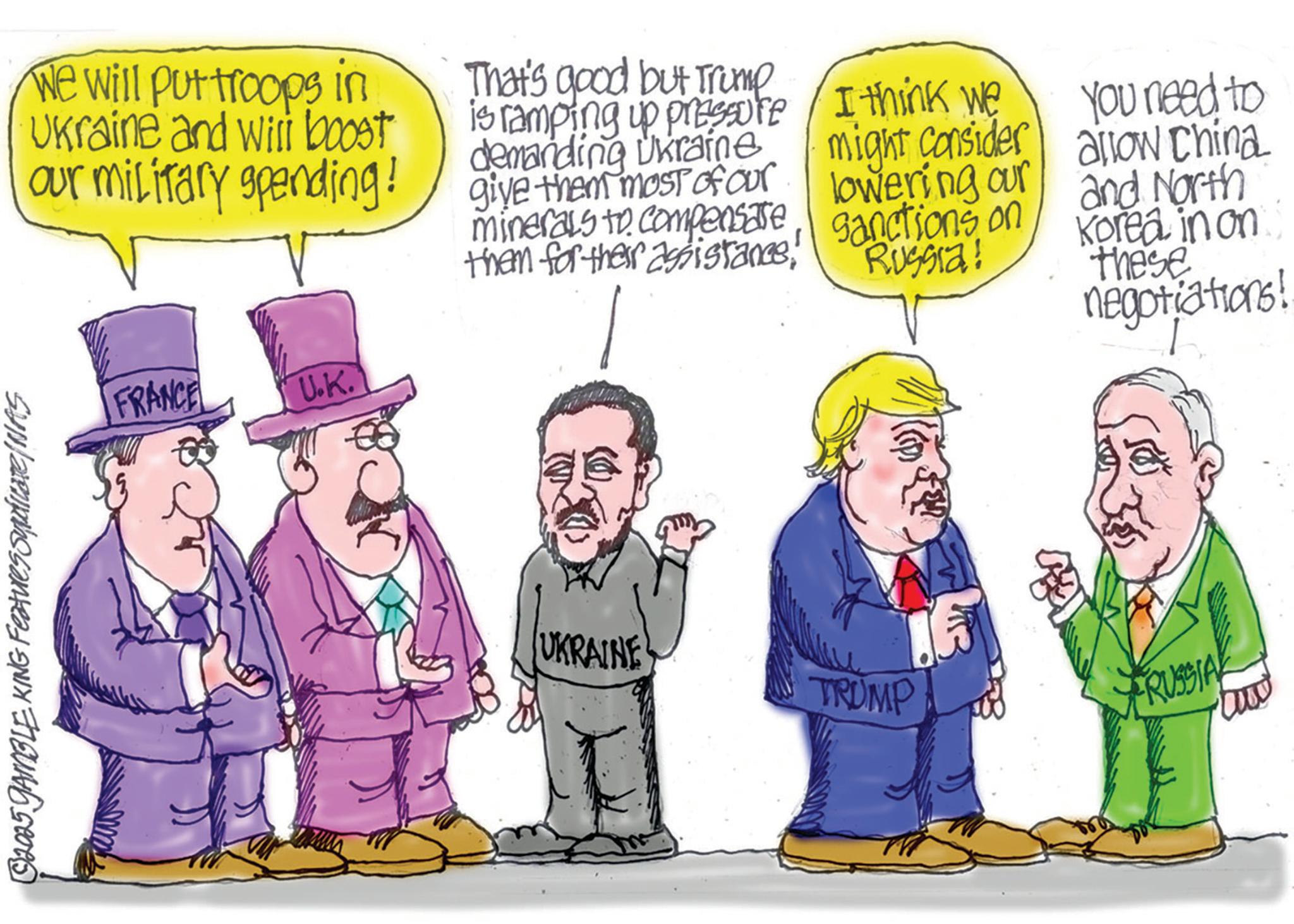 Animated cartoon OCR: $2025 GAMBLE KING Features Syndicate/NAS We will put troops in Ukraine and will boost our military spending! That's good but Trump is ramping up pressure demanding Ukraine give them most of our minerals to compensatethem for their assistance! I think we might consider lowering our sanctions on You need to allow China Russia! and North Korea in on these negotiations! FRANCE U.K. UKRAINE TRUMP FRUSSIA $ 2025 GAMBLE KING Features Syndicate / NAS We will put troops in Ukraine and will boost our military spending ! That's good but Trump is ramping up pressure demanding Ukraine give them most of our minerals to compensatethem for their assistance ! I think we might consider lowering our sanctions on You need to allow China Russia ! and North Korea in on these negotiations ! FRANCE U.K. UKRAINE TRUMP FRUSSIA