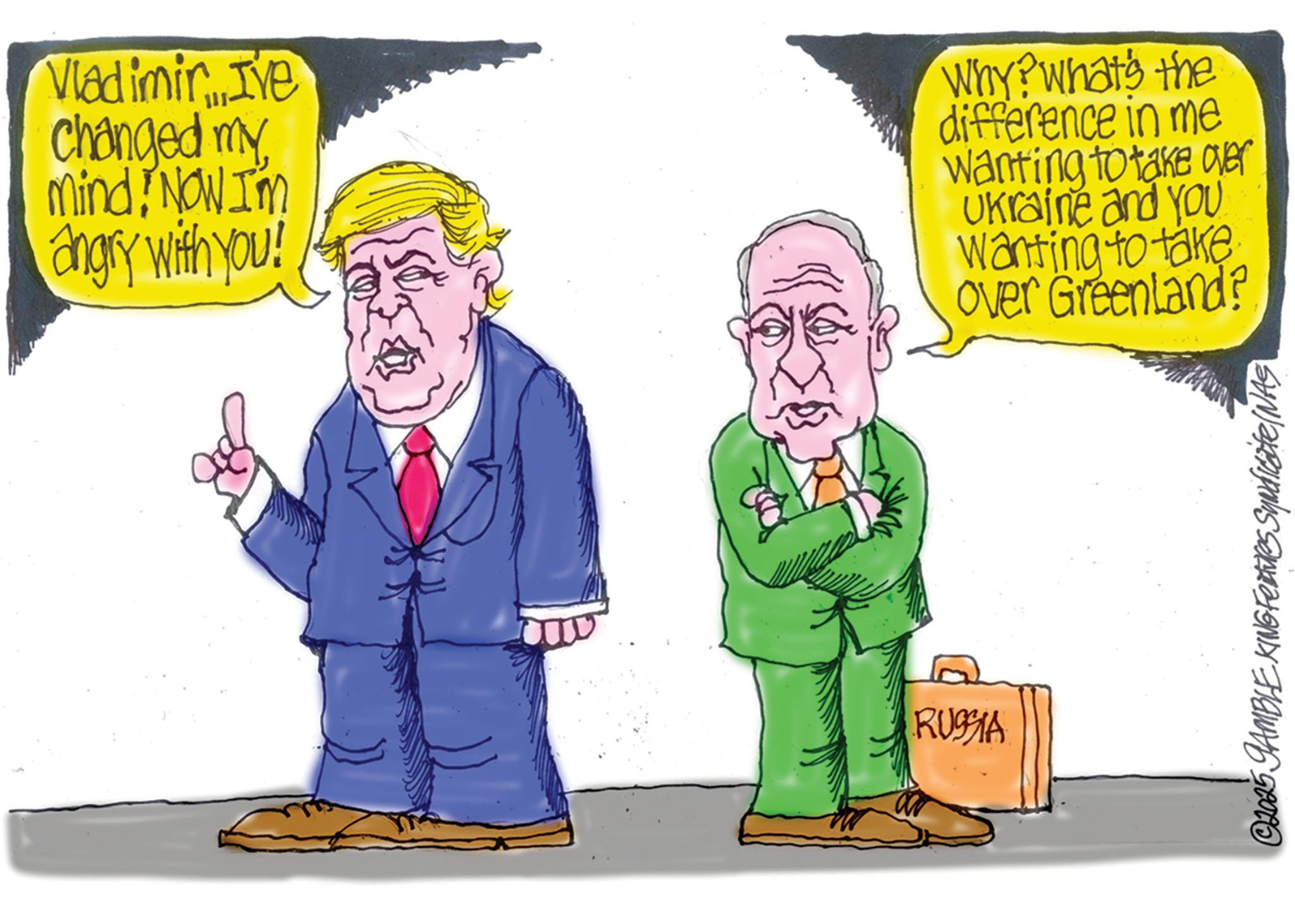 Fiction OCR: Vladimir....I've changed my mindNOW I'm angry with you! Why? What's the difference in me wanting to take over Ukraine and you Wanting to take Over Greenland? RUSSIA © 2025 GAMBLE KING Features Syndicate/NAS Vladimir .... I've changed my mindNOW I'm angry with you ! Why ? What's the difference in me wanting to take over Ukraine and you Wanting to take Over Greenland ? RUSSIA © 2025 GAMBLE KING Features Syndicate / NAS