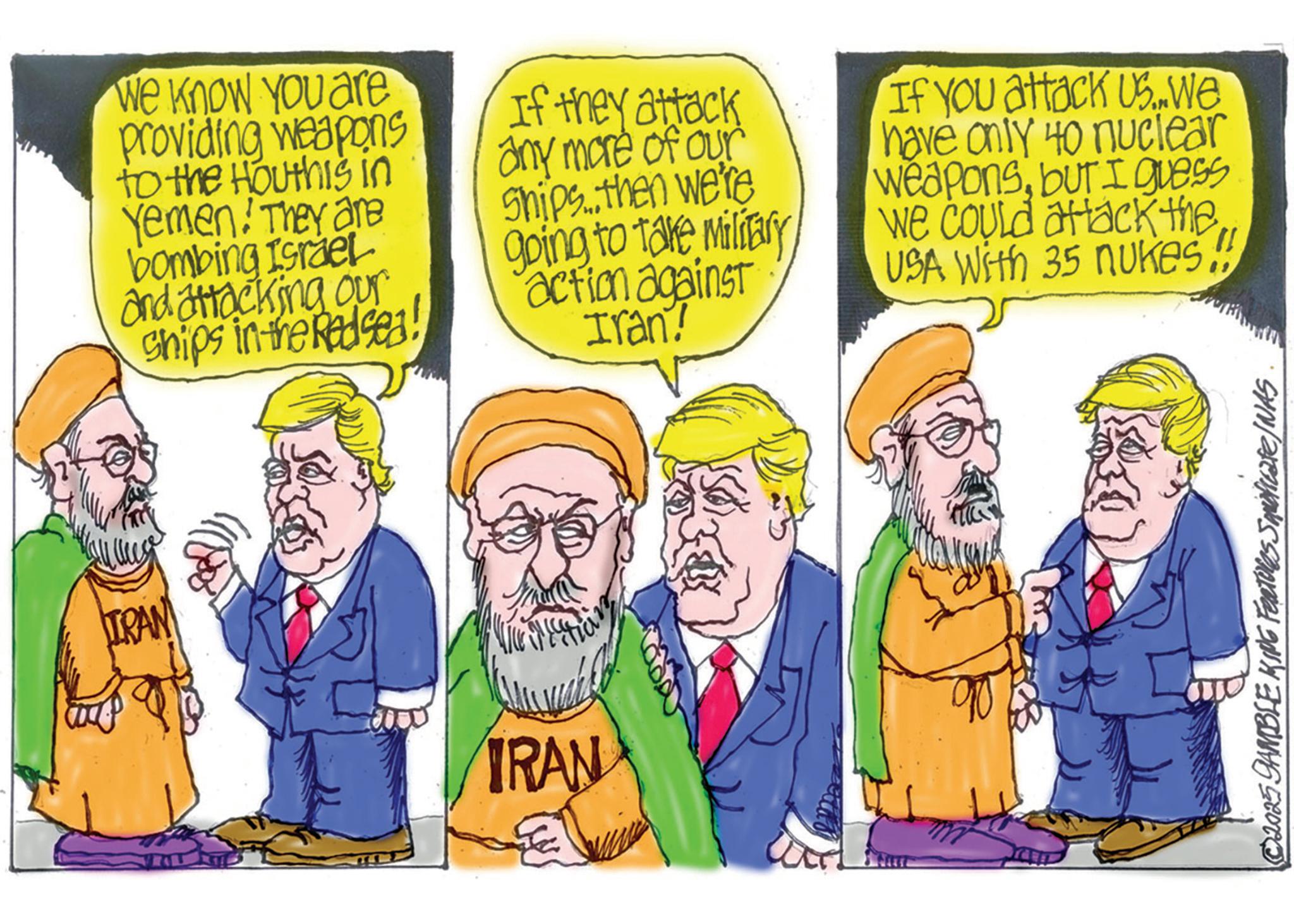 Animated cartoon OCR: IRAN We know you are providing weapons to the Houthis in Yemen! They are bombing Israel and attacking our Ships in the Redsea! If they attack any more of our Ships.. then we're going to take Military action against Iran? If you attack Us..We have only 40 nuclear weaponsbut I guess we could attack the USA With 35 nukes IRAN 2025 GAMBLE KING Features Secate/NAS IRAN We know you are providing weapons to the Houthis in Yemen ! They are bombing Israel and attacking our Ships in the Redsea ! If they attack any more of our Ships .. then we're going to take Military action against Iran ? If you attack Us..We have only 40 nuclear weaponsbut I guess we could attack the USA With 35 nukes IRAN 2025 GAMBLE KING Features Secate / NAS