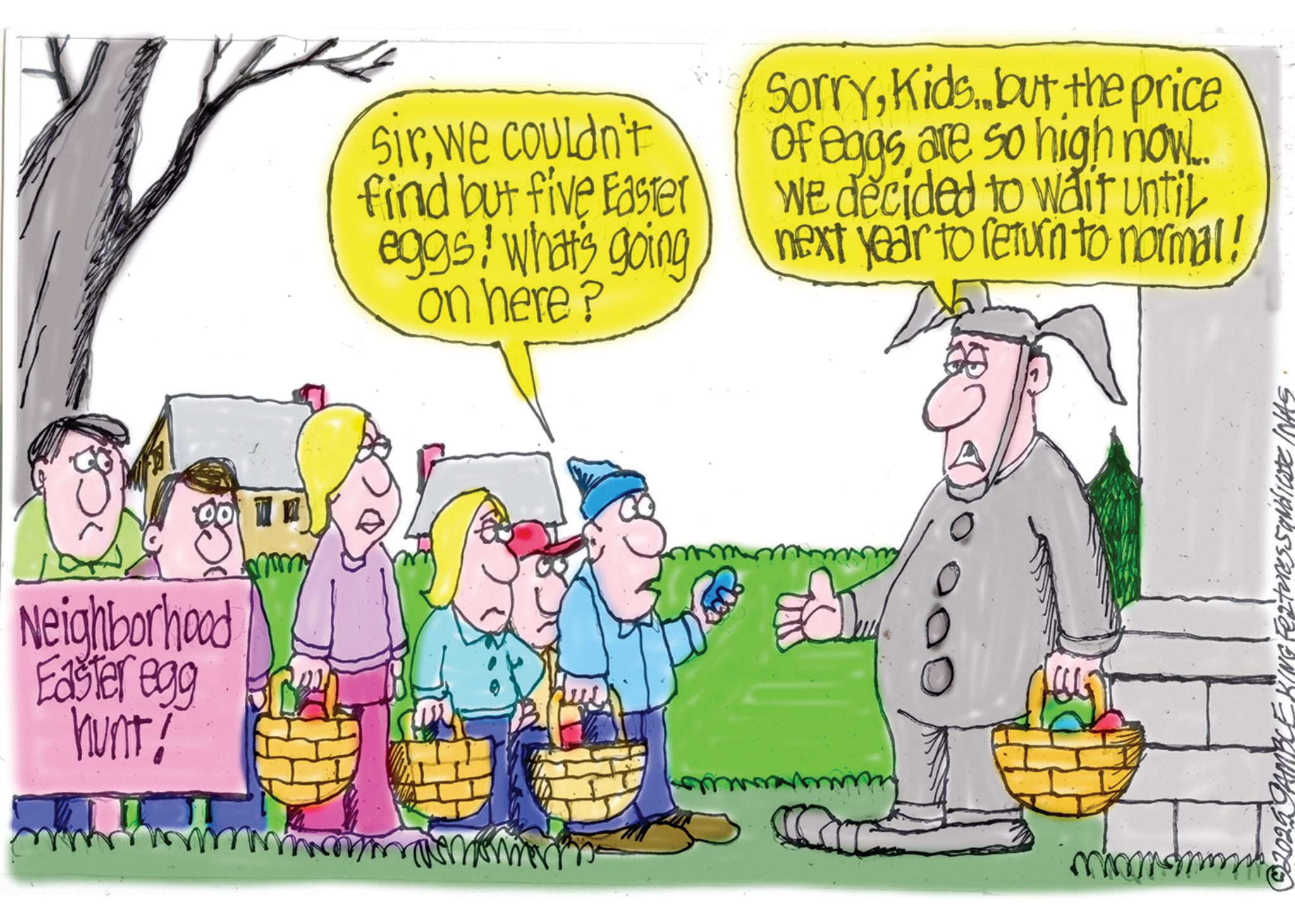 Fiction OCR: Neighborhood Easter egg hunt! mmmy Sirwe couldn't find but five Easter eggs! what's going on here? SorryKids but the price of eggs are so high now.. we decided to wait until next year to return to normal! ????? 92025 GAMBLE KING Features Sandieste INAS Neighborhood Easter egg hunt ! mmmy Sirwe couldn't find but five Easter eggs ! what's going on here ? SorryKids but the price of eggs are so high now .. we decided to wait until next year to return to normal ! ????? 92025 GAMBLE KING Features Sandieste INAS