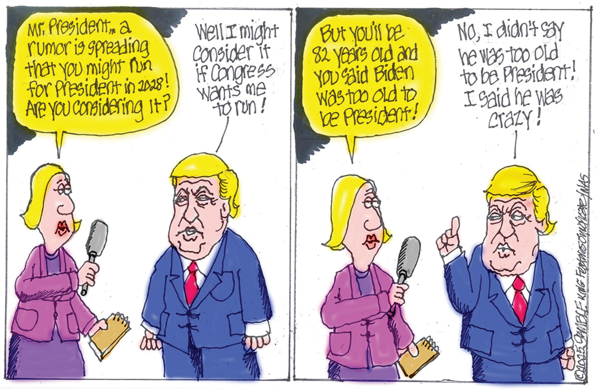 Fiction OCR: Mr. Presidenta rumor is spreading that you might run for President in 2028! Are you considering it? Well I might Consider it if Congress. wants me to run! But you'll be 82 years old and YOU'Said Biden Was too old to be President! NoI didn't say he was too old to be President! I said he was crazy! ©2015 GAMBLE KING Fectores noficate/NAS Mr. Presidenta rumor is spreading that you might run for President in 2028 ! Are you considering it ? Well I might Consider it if Congress . wants me to run ! But you'll be 82 years old and YOU'Said Biden Was too old to be President ! NoI didn't say he was too old to be President ! I said he was crazy ! © 2015 GAMBLE KING Fectores noficate / NAS