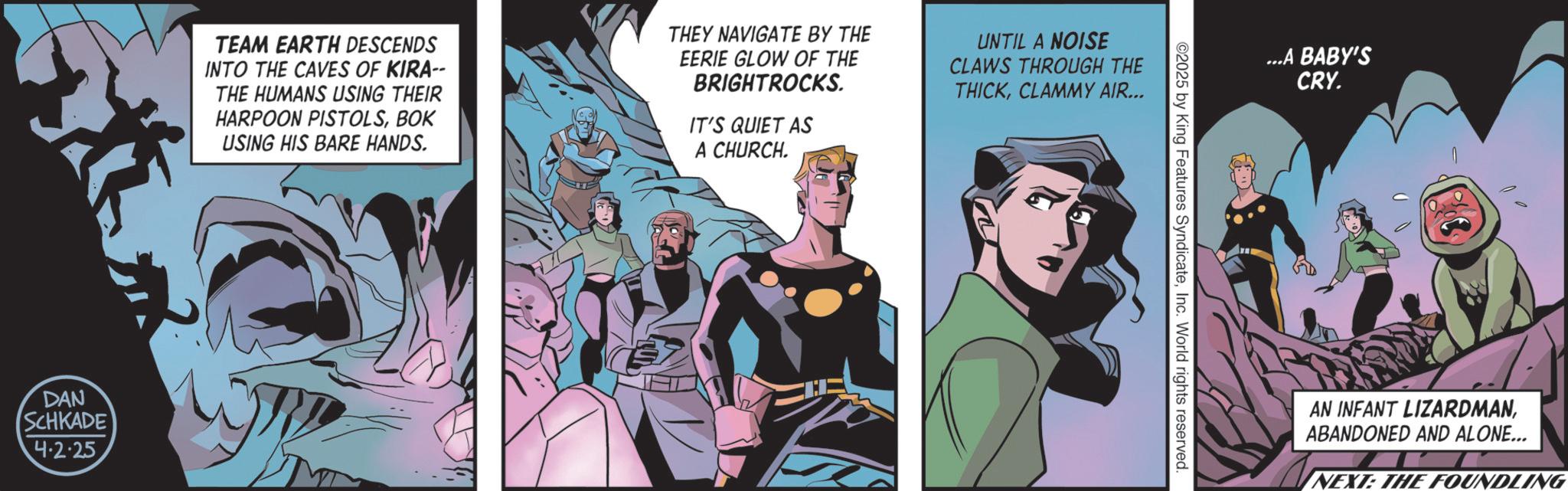 Publication OCR: DAN SCHKADE 4.2.25 TEAM EARTH DESCENDS INTO THE CAVES OF KIRA-- THE HUMANS USING THEIR HARPOON PISTOLSBOK USING HIS BARE HANDS. THEY NAVIGATE BY THE EERIE GLOW OF THE BRIGHTROCKS. IT'S QUIET AS A CHURCH. UNTIL A NOISE CLAWS THROUGH THE THICKCLAMMY AIR... ©2025 by King Features SyndicateInc. World rights reserved ...A BABY'S CRY. AN INFANT LIZARDMANABANDONED AND ALONE... NEXT: THE FOUNDLING DAN SCHKADE 4.2.25 TEAM EARTH DESCENDS INTO THE CAVES OF KIRA-- THE HUMANS USING THEIR HARPOON PISTOLSBOK USING HIS BARE HANDS . THEY NAVIGATE BY THE EERIE GLOW OF THE BRIGHTROCKS . IT'S QUIET AS A CHURCH . UNTIL A NOISE CLAWS THROUGH THE THICKCLAMMY AIR ... © 2025 by King Features SyndicateInc. World rights reserved ... A BABY'S CRY . AN INFANT LIZARDMANABANDONED AND ALONE ... NEXT : THE FOUNDLING