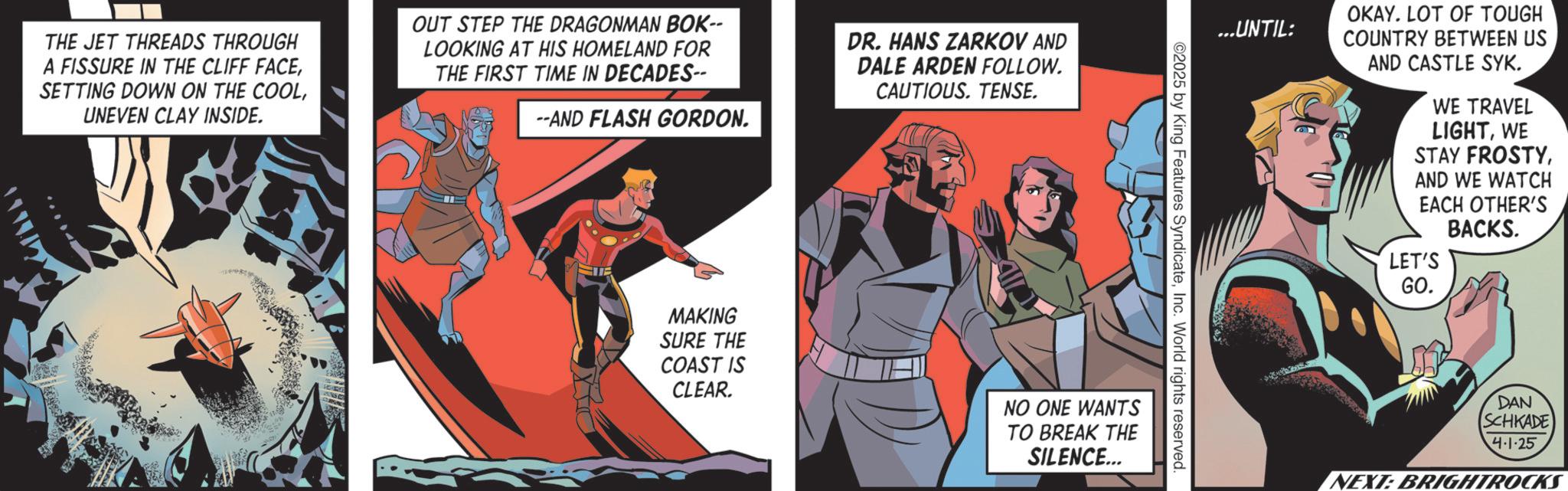 Publication OCR: THE JET THREADS THROUGH A FISSURE IN THE CLIFF FACEUNEVEN CLAY INSIDE. OUT STEP THE DRAGONMAN BOK-- LOOKING AT HIS HOMELAND FOR THE FIRST TIME IN DECADES-- --AND FLASH GORDON. DR. HANS ZARKOV AND DALE ARDEN FOLLOW. CAUTIOUS. TENSE. ...UNTIL: 02025 by King Features SyndicateInc. World rights reserved MAKING SURE THE COAST IS CLEAR. NO ONE WANTS TO BREAK THE SILENCE... OKAY. LOT OF TOUGH COUNTRY BETWEEN US AND CASTLE SYK. WE TRAVEL LIGHTWE STAY FROSTYAND WE WATCH EACH OTHER'S BACKS. LET'S GO. DAN SCHKADE 4-1-25 NEXT: BRIGHTROCKS THE JET THREADS THROUGH A FISSURE IN THE CLIFF FACESETTING DOWN ON THE COOLUNEVEN CLAY INSIDE . OUT STEP THE DRAGONMAN BOK-- LOOKING AT HIS HOMELAND FOR THE FIRST TIME IN DECADES-- --AND FLASH GORDON . DR . HANS ZARKOV AND DALE ARDEN FOLLOW . CAUTIOUS . TENSE . ... UNTIL : 02025 by King Features SyndicateInc. World rights reserved MAKING SURE THE COAST IS CLEAR . NO ONE WANTS TO BREAK THE SILENCE ... OKAY . LOT OF TOUGH COUNTRY BETWEEN US AND CASTLE SYK . WE TRAVEL LIGHTWE STAY FROSTYAND WE WATCH EACH OTHER'S BACKS . LET'S GO . DAN SCHKADE 4-1-25 NEXT : BRIGHTROCKS