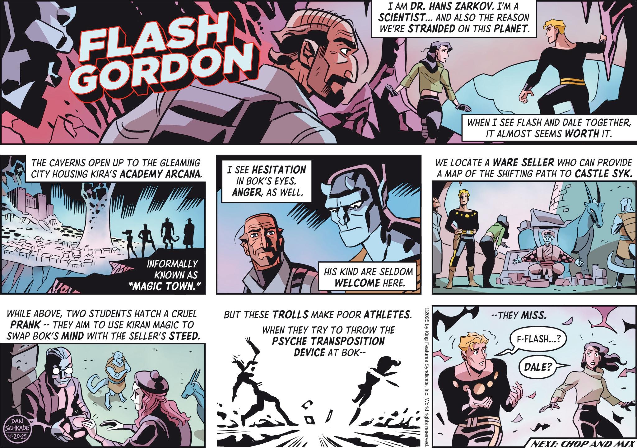 Hero OCR: FLASH GORDON I AM DR. HANS ZARKOV. I'M A SCIENTIST... AND ALSO THE REASON WE'RE STRANDED ON THIS PLANET. THE CAVERNS OPEN UP TO THE GLEAMING CITY HOUSING KIRA'S ACADEMY ARCANA. I SEE HESITATION IN BOK'S EYES. ANGERAS WELL. WHEN I SEE FLASH AND DALE TOGETHERIT ALMOST SEEMS WORTH IT. WE LOCATE A WARE SELLER WHO CAN PROVIDE A MAP OF THE SHIFTING PATH TO CASTLE SYK. WHAPA New INFORMALLY KNOWN AS "MAGIC TOWN." WHILE ABOVETWO STUDENTS HATCH A CRUEL PRANK THEY AIM TO USE KIRAN MAGIC TO -- SWAP BOK'S MIND WITH THE SELLER'S STEED. HIS KIND ARE SELDOM WELCOME HERE. BUT THESE TROLLS MAKE POOR ATHLETES. WHEN THEY TRY TO THROW THE PSYCHE TRANSPOSITION DEVICE AT BOK-- DAN SCHKADE 4-20-25 ©2025 by King Features SyndicateInc. World rights reserved. --THEY MISS. F-FLASH...? DALE? NEXT: CHOP AND MIX FLASH GORDON I AM DR . HANS ZARKOV . I'M A SCIENTIST ... AND ALSO THE REASON WE'RE STRANDED ON THIS PLANET . THE CAVERNS OPEN UP TO THE GLEAMING CITY HOUSING KIRA'S ACADEMY ARCANA . I SEE HESITATION IN BOK'S EYES . ANGERAS WELL . WHEN I SEE FLASH AND DALE TOGETHERIT ALMOST SEEMS WORTH IT . WE LOCATE A WARE SELLER WHO CAN PROVIDE A MAP OF THE SHIFTING PATH TO CASTLE SYK . WHAPA New INFORMALLY KNOWN AS " MAGIC TOWN . " WHILE ABOVETWO STUDENTS HATCH A CRUEL PRANK THEY AIM TO USE KIRAN MAGIC TO -- SWAP BOK'S MIND WITH THE SELLER'S STEED . HIS KIND ARE SELDOM WELCOME HERE . BUT THESE TROLLS MAKE POOR ATHLETES . WHEN THEY TRY TO THROW THE PSYCHE TRANSPOSITION DEVICE AT BOK-- DAN SCHKADE 4-20-25 © 2025 by King Features SyndicateInc. World rights reserved . --THEY MISS . F - FLASH ... ? DALE ? NEXT : CHOP AND MIX