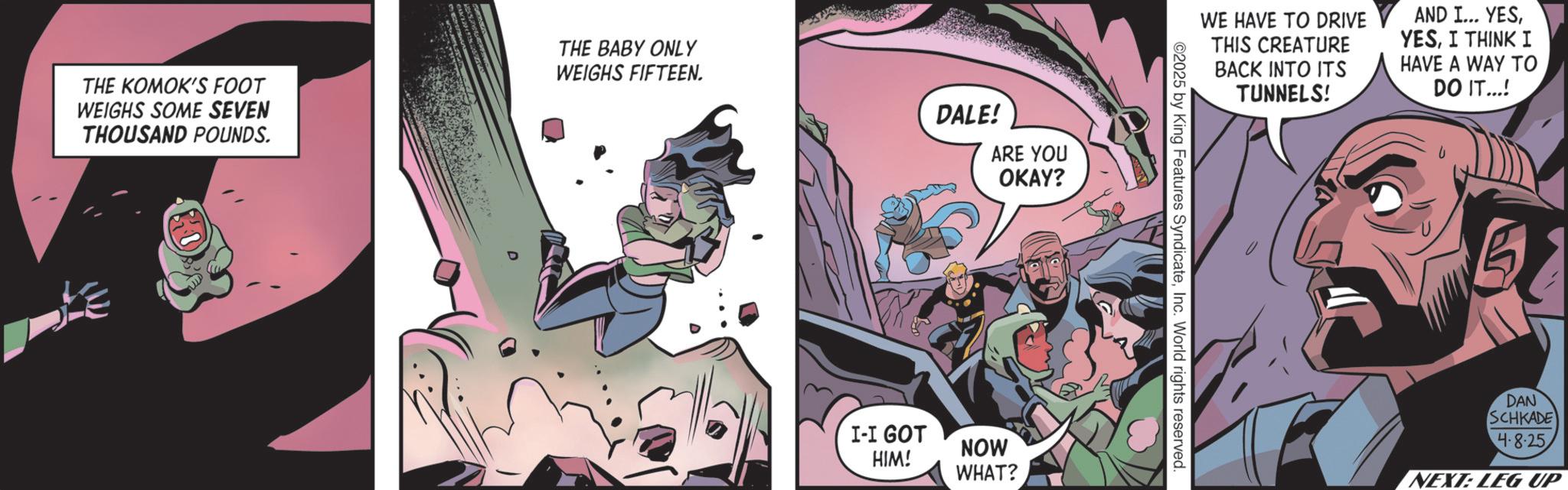 Publication OCR: THE KOMOK'S FOOT WEIGHS SOME SEVEN THOUSAND POUNDS. THE BABY ONLY WEIGHS FIFTEEN. DALE! ARE YOU OKAY? I-I GOT HIM! NOW WHAT? WE HAVE TO DRIVE THIS CREATURE BACK INTO ITS TUNNELS! 02025 by King Features SyndicateInc. World rights reserved. AND I... YESI THINK I HAVE A WAY TO DO IT...! 5 DAN SCHKADE 4.8-25 NEXT: LEG UP THE KOMOK'S FOOT WEIGHS SOME SEVEN THOUSAND POUNDS . THE BABY ONLY WEIGHS FIFTEEN . DALE ! ARE YOU OKAY ? I - I GOT HIM ! NOW WHAT ? WE HAVE TO DRIVE THIS CREATURE BACK INTO ITS TUNNELS ! 02025 by King Features SyndicateInc. World rights reserved . AND I ... YESI THINK I HAVE A WAY TO DO IT ... ! 5 DAN SCHKADE 4.8-25 NEXT : LEG UP