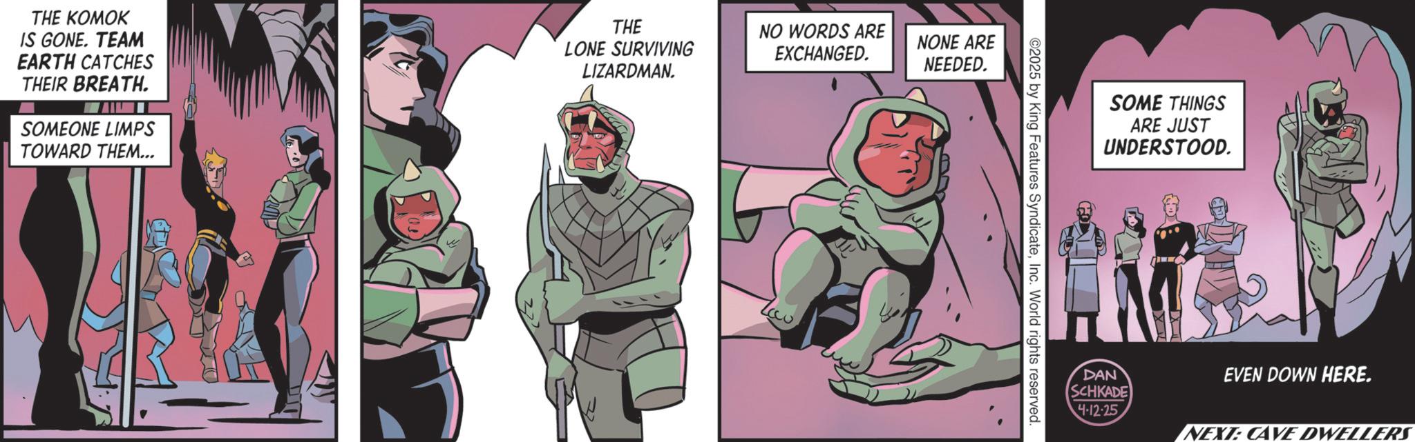 Animated cartoon OCR: THE KOMOK IS GONE. TEAM EARTH CATCHES THEIR BREATH. SOMEONE LIMPS TOWARD THEM... THE LONE SURVIVING LIZARDMAN. NO WORDS ARE EXCHANGED. NONE ARE NEEDED. ©2025 by King Features SyndicateInc. World rights reserved. SOME THINGS ARE JUST UNDERSTOOD. DAN SCHKADE EVEN DOWN HERE. 4-12-25 NEXT: CAVE DWELLERS THE KOMOK IS GONE . TEAM EARTH CATCHES THEIR BREATH . SOMEONE LIMPS TOWARD THEM ... THE LONE SURVIVING LIZARDMAN . NO WORDS ARE EXCHANGED . NONE ARE NEEDED . © 2025 by King Features SyndicateInc. World rights reserved . SOME THINGS ARE JUST UNDERSTOOD . DAN SCHKADE EVEN DOWN HERE . 4-12-25 NEXT : CAVE DWELLERS