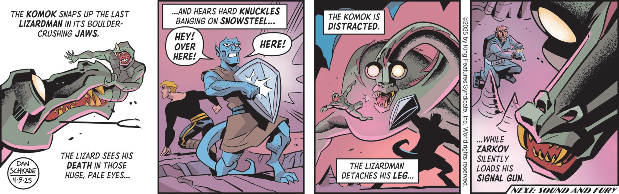 Supervillain OCR: THE KOMOK SNAPS UP THE LAST LIZARDMAN IN ITS BOULDER- CRUSHING JAWS. ...AND HEARS HARD KNUCKLES BANGING ON SNOWSTEEL... HEY! OVER HERE! HERE! THE KOMOK IS DISTRACTED. DAN SCHKADE 4-9.25 THE LIZARD SEES HIS DEATH IN THOSE HUGEPALE EYES... THE LIZARDMAN DETACHES HIS LEG... 2025 by King Features SyndicateInc. World rights reserved. ..WHILE ZARKOV SILENTLY LOADS HIS SIGNAL GUN. NEXT: SOUND AND FURY THE KOMOK SNAPS UP THE LAST LIZARDMAN IN ITS BOULDER- CRUSHING JAWS . ... AND HEARS HARD KNUCKLES BANGING ON SNOWSTEEL ... HEY ! OVER HERE ! HERE ! THE KOMOK IS DISTRACTED . DAN SCHKADE 4-9.25 THE LIZARD SEES HIS DEATH IN THOSE HUGEPALE EYES ... THE LIZARDMAN DETACHES HIS LEG ... 2025 by King Features SyndicateInc. World rights reserved . ..WHILE ZARKOV SILENTLY LOADS HIS SIGNAL GUN . NEXT : SOUND AND FURY