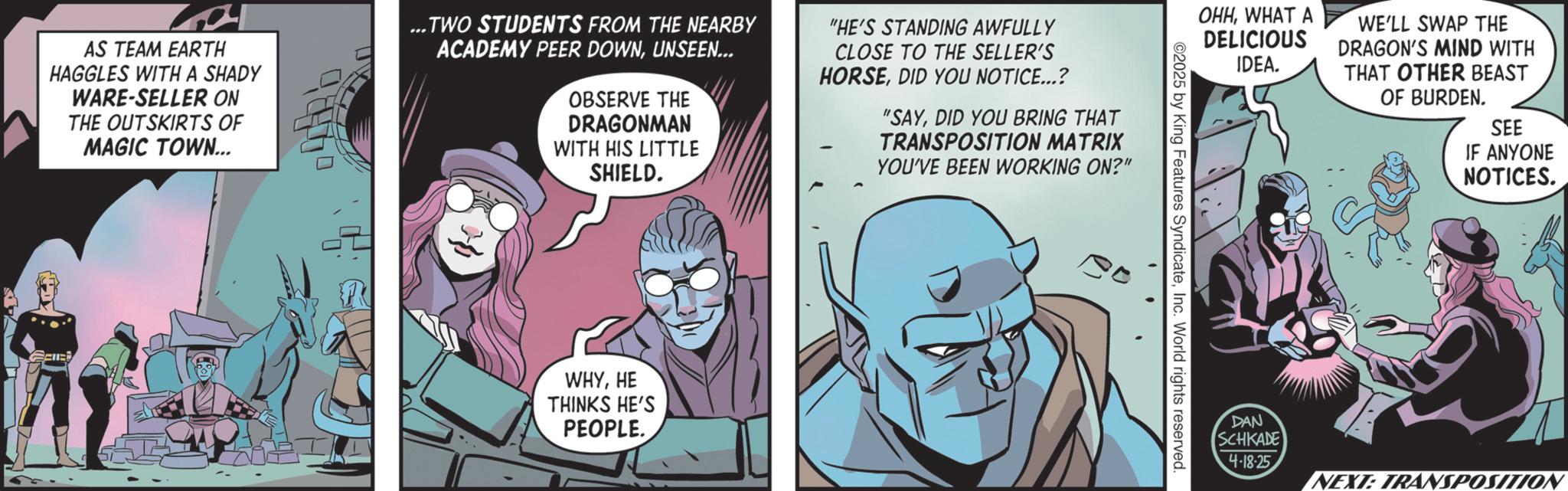 Publication OCR: AS TEAM EARTH HAGGLES WITH A SHADY WARE-SELLER ON THE OUTSKIRTS OF MAGIC TOWN... ...TWO STUDENTS FROM THE NEARBY ACADEMY PEER DOWNUNSEEN... OBSERVE THE DRAGONMAN WITH HIS LITTLE SHIELD. "HE'S STANDING AWFULLY CLOSE TO THE SELLER'S HORSEDID YOU NOTICE...? "SAYDID YOU BRING THAT TRANSPOSITION MATRIX YOU'VE BEEN WORKING ON?" WHYHE THINKS HE'S PEOPLE. ?? OHHWHAT A DELICIOUS IDEA. ©2025 by King Features SyndicateInc. World rights reserved. WE'LL SWAP THE DRAGON'S MIND WITH THAT OTHER BEAST OF BURDEN. SEE IF ANYONE NOTICES. DAN SCHKADE 4-18-25 NEXT: TRANSPOSITION AS TEAM EARTH HAGGLES WITH A SHADY WARE - SELLER ON THE OUTSKIRTS OF MAGIC TOWN ... ... TWO STUDENTS FROM THE NEARBY ACADEMY PEER DOWNUNSEEN ... OBSERVE THE DRAGONMAN WITH HIS LITTLE SHIELD . " HE'S STANDING AWFULLY CLOSE TO THE SELLER'S HORSEDID YOU NOTICE ... ? " SAYDID YOU BRING THAT TRANSPOSITION MATRIX YOU'VE BEEN WORKING ON ? " WHYHE THINKS HE'S PEOPLE . ?? OHHWHAT A DELICIOUS IDEA . © 2025 by King Features SyndicateInc. World rights reserved . WE'LL SWAP THE DRAGON'S MIND WITH THAT OTHER BEAST OF BURDEN . SEE IF ANYONE NOTICES . DAN SCHKADE 4-18-25 NEXT : TRANSPOSITION