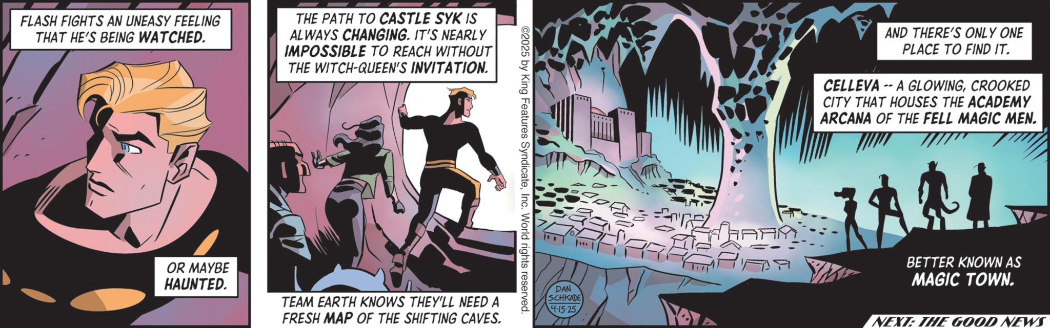 Publication OCR: FLASH FIGHTS AN UNEASY FEELING THAT HE'S BEING WATCHED. THE PATH TO CASTLE SYK IS ALWAYS CHANGING. IT'S NEARLY IMPOSSIBLE TO REACH WITHOUT THE WITCH-QUEEN'S INVITATION. ©2025 by King Features SyndicateInc. World rights reserved. OR MAYBE HAUNTED. TEAM EARTH KNOWS THEY'LL NEED A FRESH MAP OF THE SHIFTING CAVES. DAN SCHKADE 4-15-25 A AND THERE'S ONLY ONE PLACE TO FIND IT. CELLEVAA GLOWINGCROOKED CITY THAT HOUSES THE ACADEMY ARCANA OF THE FELL MAGIC MEN. BETTER KNOWN AS MAGIC TOWN. NEXT: THE GOOD NEWS FLASH FIGHTS AN UNEASY FEELING THAT HE'S BEING WATCHED . THE PATH TO CASTLE SYK IS ALWAYS CHANGING . IT'S NEARLY IMPOSSIBLE TO REACH WITHOUT THE WITCH - QUEEN'S INVITATION . © 2025 by King Features SyndicateInc. World rights reserved . OR MAYBE HAUNTED . TEAM EARTH KNOWS THEY'LL NEED A FRESH MAP OF THE SHIFTING CAVES . DAN SCHKADE 4-15-25 A AND THERE'S ONLY ONE PLACE TO FIND IT . CELLEVAA GLOWINGCROOKED CITY THAT HOUSES THE ACADEMY ARCANA OF THE FELL MAGIC MEN . BETTER KNOWN AS MAGIC TOWN . NEXT : THE GOOD NEWS