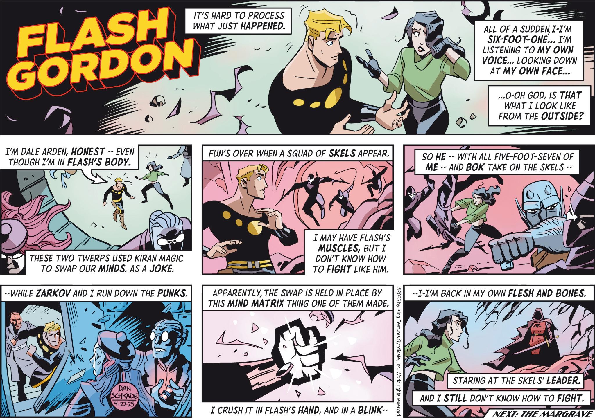 Fictional character OCR: FLASH GORDON IT'S HARD TO PROCESS WHAT JUST HAPPENED. ALL OF A SUDDENI-I'M SIX-FOOT-ONE... I'M LISTENING TO MY OWN VOICE... LOOKING DOWN AT MY OWN FACE... ...O-OH GODIS THAT WHAT I LOOK LIKE FROM THE OUTSIDE? I'M DALE ARDENHONEST -- EVEN THOUGH I'M IN FLASH'S BODY. FUN'S OVER WHEN A SQUAD OF SKELS APPEAR. THESE TWO TWERPS USED KIRAN MAGIC TO SWAP OUR MINDS. AS A JOKE. --WHILE ZARKOV AND I RUN DOWN THE PUNKS. I MAY HAVE FLASH'S MUSCLESBUT I DON'T KNOW HOW TO FIGHT LIKE HIM. APPARENTLYTHE SWAP IS HELD IN PLACE BY THIS MIND MATRIX THING ONE OF THEM MADE. DAN SCHKADE 4.27.25 SO HE-WITH ALL FIVE-FOOT-SEVEN OF ME-AND BOK TAKE ON THE SKELS -- ©2025 by King Features SyndicateInc. World rights reserved. I CRUSH IT IN FLASH'S HANDAND IN A BLINK-- --I-I'M BACK IN MY OWN FLESH AND BONES. STARING AT THE SKELS' LEADER. AND I STILL DON'T KNOW HOW TO FIGHT. NEXT: THE MARGRAVE FLASH GORDON IT'S HARD TO PROCESS WHAT JUST HAPPENED . ALL OF A SUDDENI - I'M SIX - FOOT - ONE ... I'M LISTENING TO MY OWN VOICE ... LOOKING DOWN AT MY OWN FACE ... ... O - OH GODIS THAT WHAT I LOOK LIKE FROM THE OUTSIDE ? I'M DALE ARDENHONEST -- EVEN THOUGH I'M IN FLASH'S BODY . FUN'S OVER WHEN A SQUAD OF SKELS APPEAR . THESE TWO TWERPS USED KIRAN MAGIC TO SWAP OUR MINDS . AS A JOKE . --WHILE ZARKOV AND I RUN DOWN THE PUNKS . I MAY HAVE FLASH'S MUSCLESBUT I DON'T KNOW HOW TO FIGHT LIKE HIM . APPARENTLYTHE SWAP IS HELD IN PLACE BY THIS MIND MATRIX THING ONE OF THEM MADE . DAN SCHKADE 4.27.25 SO HE - WITH ALL FIVE - FOOT - SEVEN OF ME - AND BOK TAKE ON THE SKELS -- © 2025 by King Features SyndicateInc. World rights reserved . I CRUSH IT IN FLASH'S HANDAND IN A BLINK-- --I - I'M BACK IN MY OWN FLESH AND BONES . STARING AT THE SKELS ' LEADER . AND I STILL DON'T KNOW HOW TO FIGHT . NEXT : THE MARGRAVE