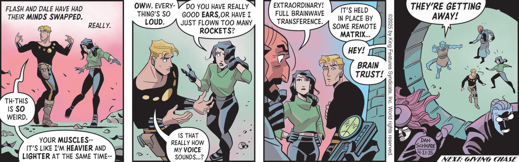 Publication OCR: FLASH AND DALE HAVE HAD THEIR MINDS SWAPPED. OWW. EVERY- THING'S SO LOUD. REALLY. DO YOU HAVE REALLY GOOD EARSOR HAVE I JUST FLOWN TOO MANY ROCKETS? TH-THIS IS SO WEIRD. YOUR MUSCLES-- IT'S LIKE I'M HEAVIER AND LIGHTER AT THE SAME TIME-- IS THAT REALLY HOW MY VOICE SOUNDS...? EXTRAORDINARY! FULL BRAINWAVE TRANSFERENCE. IT'S HELD IN PLACE BY SOME REMOTE MATRIX... HEY! BRAIN TRUST! ©2025 by King Features SyndicateInc. World rights reserved. THEY'RE GETTING AWAY! DAN SCHKADE 4-21-25 NEXT: GIVING CHASE FLASH AND DALE HAVE HAD THEIR MINDS SWAPPED . OWW . EVERY- THING'S SO LOUD . REALLY . DO YOU HAVE REALLY GOOD EARSOR HAVE I JUST FLOWN TOO MANY ROCKETS ? TH - THIS IS SO WEIRD . YOUR MUSCLES-- IT'S LIKE I'M HEAVIER AND LIGHTER AT THE SAME TIME-- IS THAT REALLY HOW MY VOICE SOUNDS ... ? EXTRAORDINARY ! FULL BRAINWAVE TRANSFERENCE . IT'S HELD IN PLACE BY SOME REMOTE MATRIX ... HEY ! BRAIN TRUST ! © 2025 by King Features SyndicateInc. World rights reserved . THEY'RE GETTING AWAY ! DAN SCHKADE 4-21-25 NEXT : GIVING CHASE