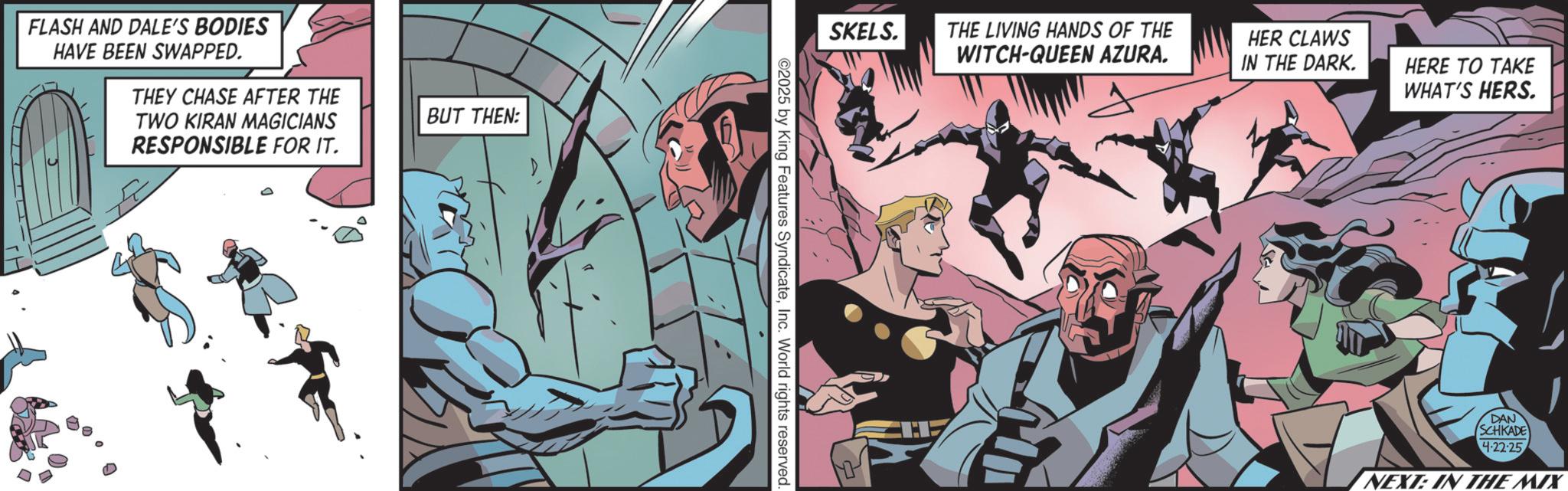 Publication OCR: FLASH AND DALE'S BODIES HAVE BEEN SWAPPED. THEY CHASE AFTER THE TWO KIRAN MAGICIANS RESPONSIBLE FOR IT. BUT THEN: SKELS. ©2025 by King Features SyndicateInc. World rights reserved. THE LIVING HANDS OF THE WITCH-QUEEN AZURA. HER CLAWS IN THE DARK. HERE TO TAKE WHAT'S HERS. DAN SCHKADE 4-22-25 NEXT: IN THE MIX FLASH AND DALE'S BODIES HAVE BEEN SWAPPED . THEY CHASE AFTER THE TWO KIRAN MAGICIANS RESPONSIBLE FOR IT . BUT THEN : SKELS . © 2025 by King Features SyndicateInc. World rights reserved . THE LIVING HANDS OF THE WITCH - QUEEN AZURA . HER CLAWS IN THE DARK . HERE TO TAKE WHAT'S HERS . DAN SCHKADE 4-22-25 NEXT : IN THE MIX