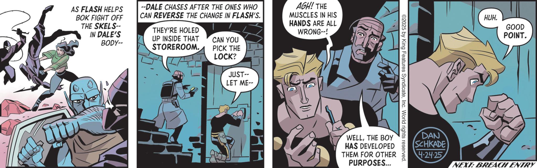 Hero OCR: AS FLASH HELPS BOK FIGHT OFF THE SKELS-- IN DALE'S BODY-- --DALE CHASES AFTER THE ONES WHO CAN REVERSE THE CHANGE IN FLASH'S. THEY'RE HOLED UP INSIDE THAT STOREROOM. CAN YOU AGH! THE MUSCLES IN HIS HANDS ARE ALL WRONG--! PICK THE LOCK? JUST-- LET ME-- ©2025 by King Features SyndicateInc. World rights reserved. I WELLTHE BOY HAS DEVELOPED THEM FOR OTHER PURPOSES... DAN HUH. GOOD POINT. SCHKADE 4.24.25 NEXT: BREACH ENTRY AS FLASH HELPS BOK FIGHT OFF THE SKELS-- IN DALE'S BODY-- --DALE CHASES AFTER THE ONES WHO CAN REVERSE THE CHANGE IN FLASH'S . THEY'RE HOLED UP INSIDE THAT STOREROOM . CAN YOU AGH ! THE MUSCLES IN HIS HANDS ARE ALL WRONG-- ! PICK THE LOCK ? JUST-- LET ME-- © 2025 by King Features SyndicateInc. World rights reserved . I WELLTHE BOY HAS DEVELOPED THEM FOR OTHER PURPOSES ... DAN HUH . GOOD POINT . SCHKADE 4.24.25 NEXT : BREACH ENTRY