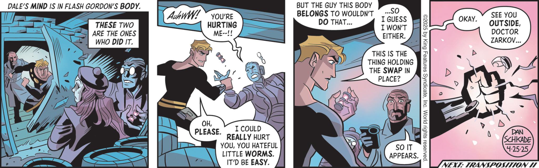 Publication OCR: DALE'S MIND IS IN FLASH GORDON'S BODY. THESE TWO ARE THE ONES WHO DID IT. Aww! YOU'RE HURTING ME--!! BUT THE GUY THIS BODY BELONGS TO WOULDN'T DO THAT... ...SO I GUESS I WON'T EITHER. THIS IS THE THING HOLDING THE SWAP IN PLACE? OHPLEASE. I COULD REALLY HURT YOUYOU HATEFUL LITTLE WORMS. IT'D BE EASY. ©2025 by King Features SyndicateInc. World rights reserved SO IT APPEARS. OKAY. 999 SEE YOU OUTSIDEDOCTOR ZARKOV... DAN (SCHKADE 4-25-25 NEXT: TRANSPOSITION II DALE'S MIND IS IN FLASH GORDON'S BODY . THESE TWO ARE THE ONES WHO DID IT . Aww ! YOU'RE HURTING ME-- !! BUT THE GUY THIS BODY BELONGS TO WOULDN'T DO THAT ... ... SO I GUESS I WON'T EITHER . THIS IS THE THING HOLDING THE SWAP IN PLACE ? OHPLEASE . I COULD REALLY HURT YOUYOU HATEFUL LITTLE WORMS . IT'D BE EASY . © 2025 by King Features SyndicateInc. World rights reserved SO IT APPEARS . OKAY . 999 SEE YOU OUTSIDEDOCTOR ZARKOV ... DAN ( SCHKADE 4-25-25 NEXT : TRANSPOSITION II