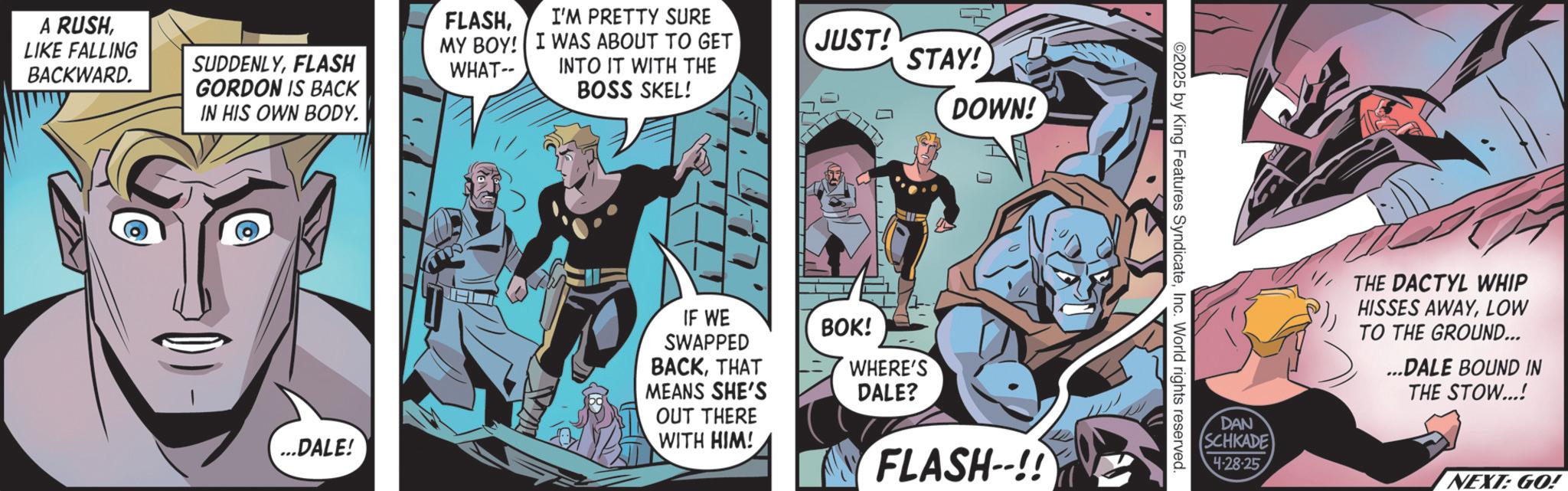 Publication OCR: A RUSHLIKE FALLING BACKWARD. SUDDENLYFLASH GORDON IS BACK IN HIS OWN BODY. FLASHI'M PRETTY SURE MY BOY! I WAS ABOUT TO GET WHAT-- INTO IT WITH THE BOSS SKEL! ...DALE! IF WE SWAPPED BACKTHAT MEANS SHE'S OUT THERE WITH HIM! JUST! STAY! DOWN! BOK! WHERE'S DALE? FLASH--!! ©2025 by King Features SyndicateInc. World rights reserved. DAN SCHKADE 4-28-25 THE DACTYL WHIP HISSES AWAYLOW TO THE GROUND... ...DALE BOUND IN THE STOW...! NEXT: GO! A RUSHLIKE FALLING BACKWARD . SUDDENLYFLASH GORDON IS BACK IN HIS OWN BODY . FLASHI'M PRETTY SURE MY BOY ! I WAS ABOUT TO GET WHAT-- INTO IT WITH THE BOSS SKEL ! ... DALE ! IF WE SWAPPED BACKTHAT MEANS SHE'S OUT THERE WITH HIM ! JUST ! STAY ! DOWN ! BOK ! WHERE'S DALE ? FLASH-- !! © 2025 by King Features SyndicateInc. World rights reserved . DAN SCHKADE 4-28-25 THE DACTYL WHIP HISSES AWAYLOW TO THE GROUND ... ... DALE BOUND IN THE STOW ... ! NEXT : GO !