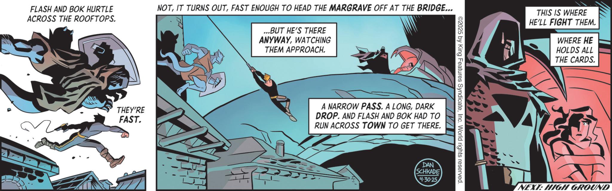Hero OCR: FLASH AND BOK HURTLE ACROSS THE ROOFTOPS. NOTFAST ENOUGH TO HEAD THE MARGRAVE OFF AT THE BRIDGE... ...BUT HE'S THERE ANYWAYWATCHING THEM APPROACH. THEY'RE FAST. # A NARROW PASS. A LONGDARK DROP. AND FLASH AND BOK HAD TO RUN ACROSS TOWN TO GET THERE. 2025 by King Features SyndicateInc. World rights reserved. DAN SCHKADE 4.30.25 THIS IS WHERE HE'LL FIGHT THEM. WHERE HE HOLDS ALL THE CARDS. NEXT: HIGH GROUND FLASH AND BOK HURTLE ACROSS THE ROOFTOPS . NOTIT TURNS OUTFAST ENOUGH TO HEAD THE MARGRAVE OFF AT THE BRIDGE ... ... BUT HE'S THERE ANYWAYWATCHING THEM APPROACH . THEY'RE FAST . # A NARROW PASS . A LONGDARK DROP . AND FLASH AND BOK HAD TO RUN ACROSS TOWN TO GET THERE . 2025 by King Features SyndicateInc. World rights reserved . DAN SCHKADE 4.30.25 THIS IS WHERE HE'LL FIGHT THEM . WHERE HE HOLDS ALL THE CARDS . NEXT : HIGH GROUND