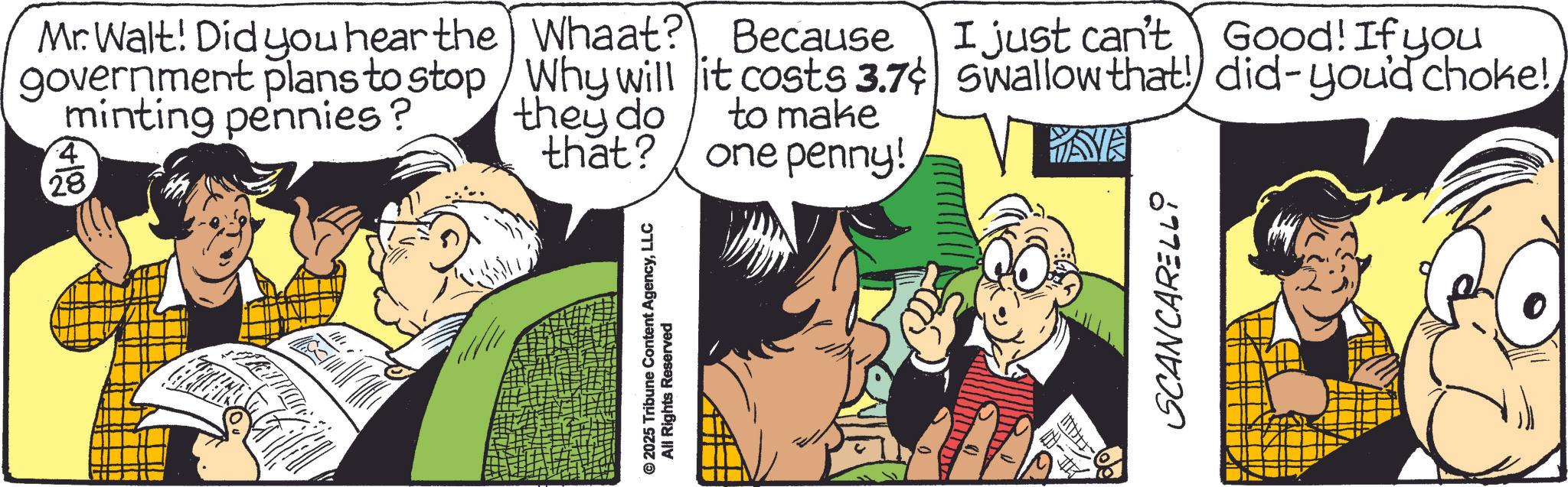 Comic book OCR: © 2025 Tribune Content AgencyLLC All Rights Reserved Mr. Walt! Did you hear the government plans to stop minting pennies? 4 28 Whaat? Because Why will it costs 3.7¢ they do that? to make one penny! I just can't Good! If you Swallow that! did-you'd choke! WAVE SCANCARELLI © 2025 Tribune Content AgencyLLC All Rights Reserved Mr. Walt ! Did you hear the government plans to stop minting pennies ? 4 28 Whaat ? Because Why will it costs 3.7 ¢ they do that ? to make one penny ! I just can't Good ! If you Swallow that ! did - you'd choke ! WAVE SCANCARELLI