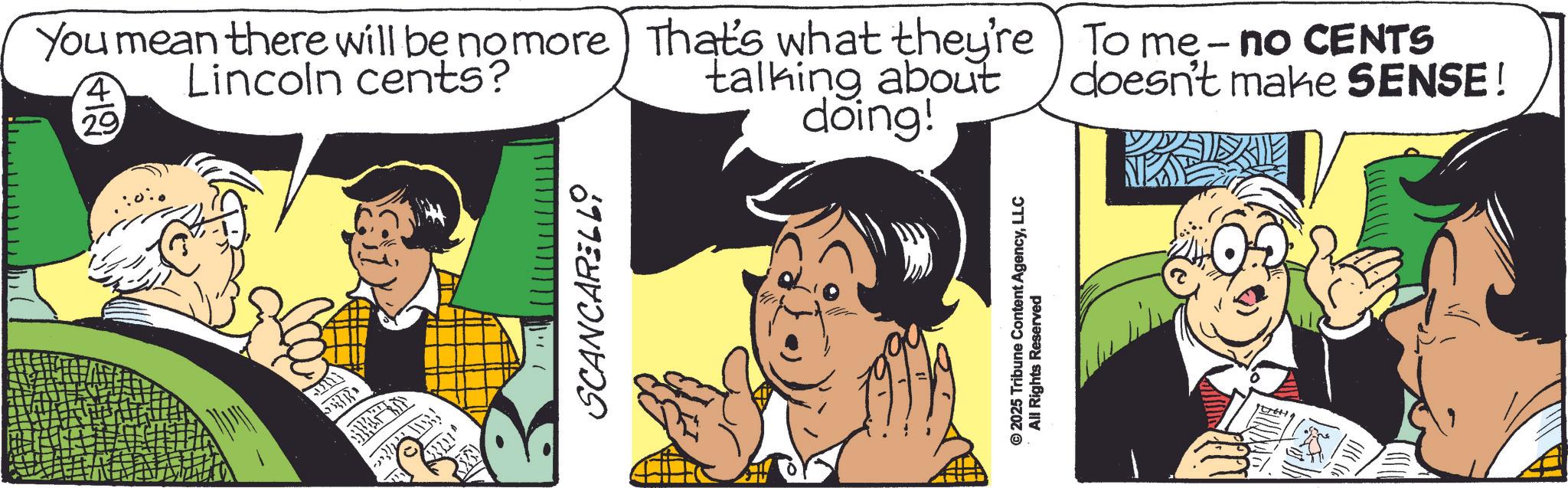 Animated cartoon OCR: SCANCARELLO You mean there will be no more) That's what they're To me - no CENTS Lincoln cents? 4 29 talking about doing! doesn't make SENSE! © 2025 Tribune Content AgencyLLC All Rights Reserved SCANCARELLO You mean there will be no more ) That's what they're To me - no CENTS Lincoln cents ? 4 29 talking about doing ! doesn't make SENSE ! © 2025 Tribune Content AgencyLLC All Rights Reserved