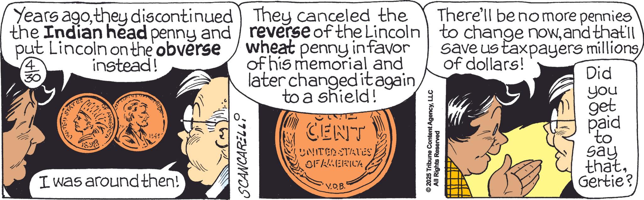 Animation OCR: Years agothey discontinued the Indian head penny and put Lincoln on the obverse instead! (+ 4 30 18450 I was around then! SCANCARELL They canceled the reverse of the Lincoln wheat penny in favor of his memorial and later changed it againto a shield! CENT UNITED STATESOF AMERICA V.D.B. © 2025 Tribune Content AgencyLLC All Rights Reserved There'll be no more pennies to change nowand that'll save us taxpayers millions of dollars! Did you get paid to say thatGertie? Years agothey discontinued the Indian head penny and put Lincoln on the obverse instead ! ( + 4 30 18450 I was around then ! SCANCARELL They canceled the reverse of the Lincoln wheat penny in favor of his memorial and later changed it againto a shield ! CENT UNITED STATESOF AMERICA V.D.B. © 2025 Tribune Content AgencyLLC All Rights Reserved There'll be no more pennies to change nowand that'll save us taxpayers millions of dollars ! Did you get paid to say thatGertie ?