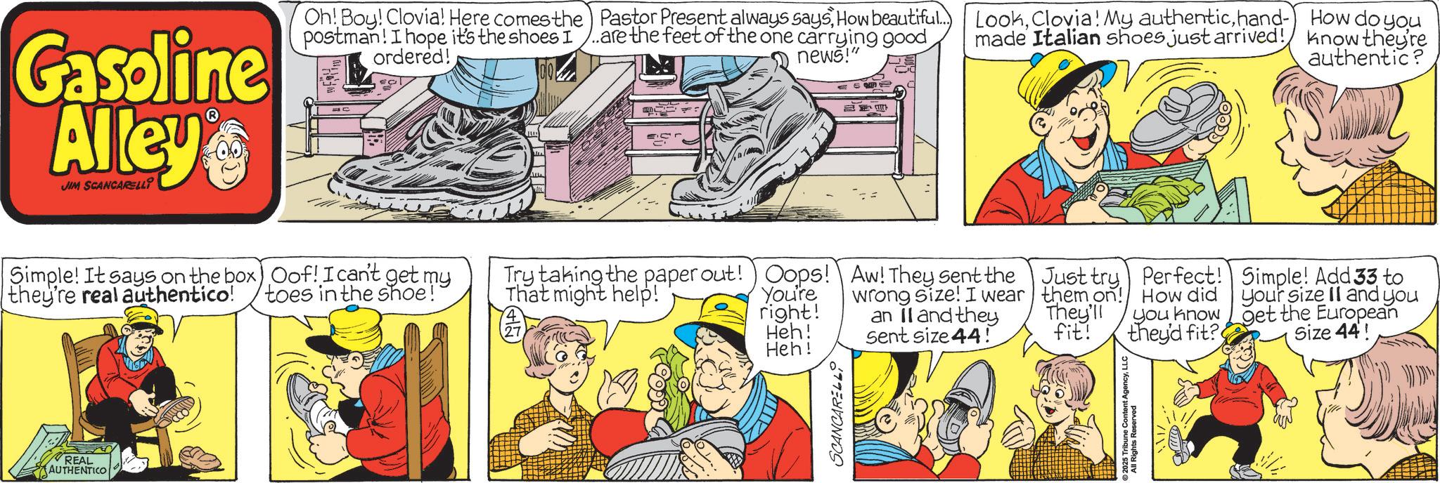 Publication OCR: Gasoline Alley JIM SCANCARELLI Oh! Boy! Clovia! Here comes the Pastor Present always saysHow beautiful... postman! I hope it's the shoes I ..are the feet of the one carrying good ordered! news!" Simple! It says on the box) Oof! I can't get my they're real authentico! toes in the shoe! REAL AUTHENTICO Lookhand- made Italian shoes just arrived! How do you know they're authentic? Try taking the paper out! Oops! That might help! Aw! They sent the Just try Perfect! You're right! wrong size! I wear an II and they them on! They'll How did you know Simple! Add 33 to your size II and you get the European Heh! Sent size 44! fit! they'd fit? Size 44! Heh! SCANCARELL All Rights Rent AgencyLLC Gasoline Alley JIM SCANCARELLI Oh ! Boy ! Clovia ! Here comes the Pastor Present always saysHow beautiful ... postman ! I hope it's the shoes I ..are the feet of the one carrying good ordered ! news ! " Simple ! It says on the box ) Oof ! I can't get my they're real authentico ! toes in the shoe ! REAL AUTHENTICO LookClovia ! My authentichand- made Italian shoes just arrived ! How do you know they're authentic ? Try taking the paper out ! Oops ! That might help ! Aw ! They sent the Just try Perfect ! You're right ! wrong size ! I wear an II and they them on ! They'll How did you know Simple ! Add 33 to your size II and you get the European Heh ! Sent size 44 ! fit ! they'd fit ? Size 44 ! Heh ! SCANCARELL All Rights Rent Agency