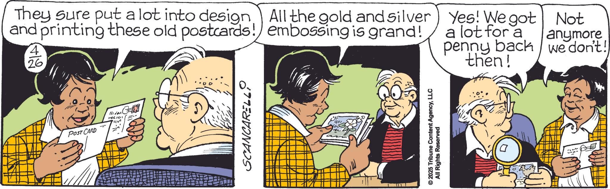 Animated cartoon OCR: HILOM FELICI Post CARD They sure put a lot into design All the gold and silver and printing these old postcards! embossing is grand! 4' 26 Yes! We got a lot for a penny back then! Not anymore we don't! SCANCARELL © 2025 Tribune Content AgencyLLC All Rights Reserved HILOM FELICI Post CARD They sure put a lot into design All the gold and silver and printing these old postcards ! embossing is grand ! 4 ' 26 Yes ! We got a lot for a penny back then ! Not anymore we don't ! SCANCARELL © 2025 Tribune Content AgencyLLC All Rights Reserved