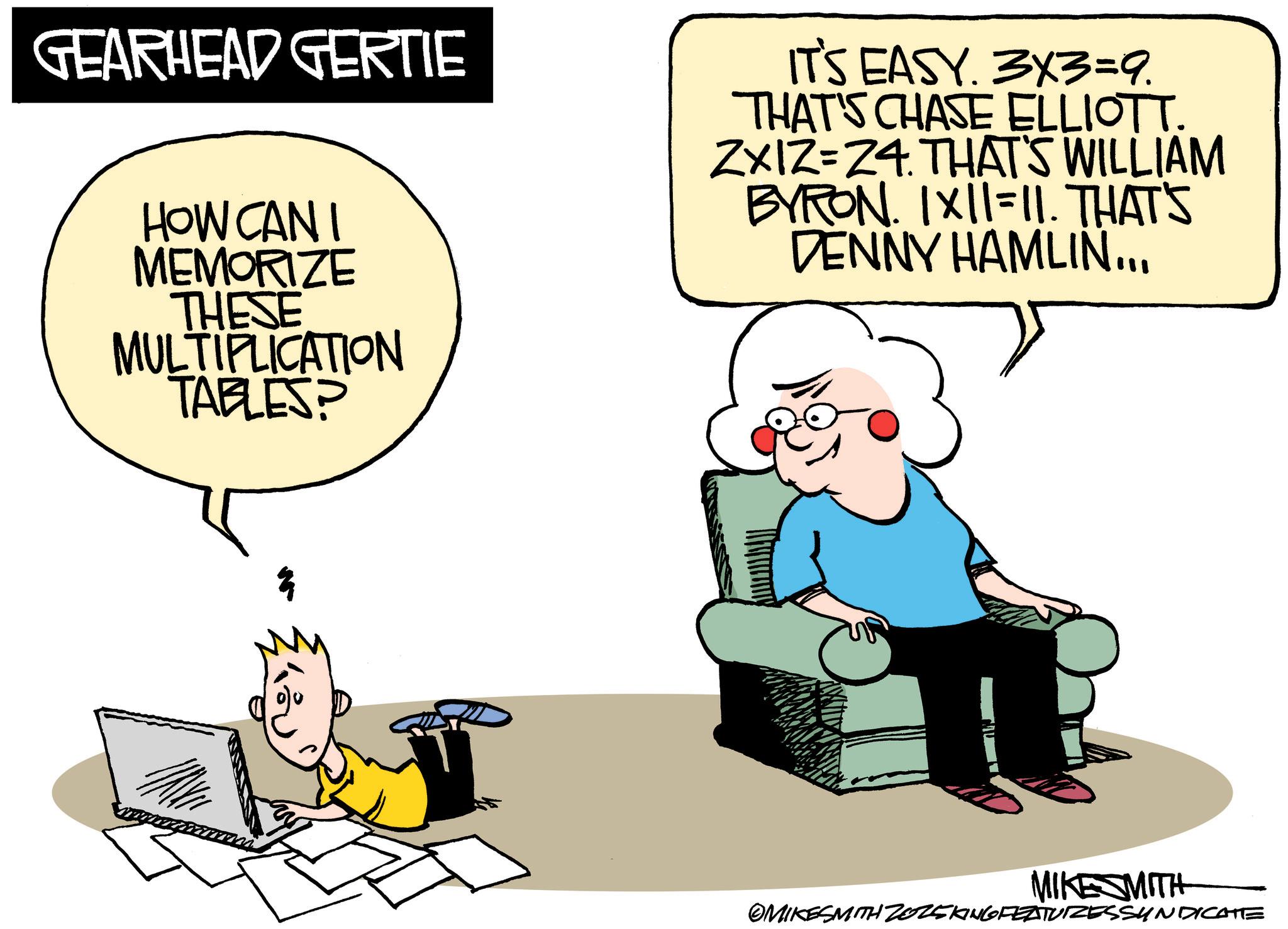 Comics OCR: GEARHEAD GERTIE HOW CAN I MEMORIZE THESE MULTIPLICATION TABLES? IT'S EASY. 3x3=9. THAT'S CHASE ELLIOTT. ZXIZ=24. THAT'S WILLIAM BYRON. IXII=11. THAT'S DENNY HAMLIN... MIKE MITH OMIKESMITH Z025KING FEATURESSYNDICATE GEARHEAD GERTIE HOW CAN I MEMORIZE THESE MULTIPLICATION TABLES ? IT'S EASY . 3x3 = 9 . THAT'S CHASE ELLIOTT . ZXIZ = 24 . THAT'S WILLIAM BYRON . IXII = 11 . THAT'S DENNY HAMLIN ... MIKE MITH OMIKESMITH Z025KING FEATURESSYNDICATE
