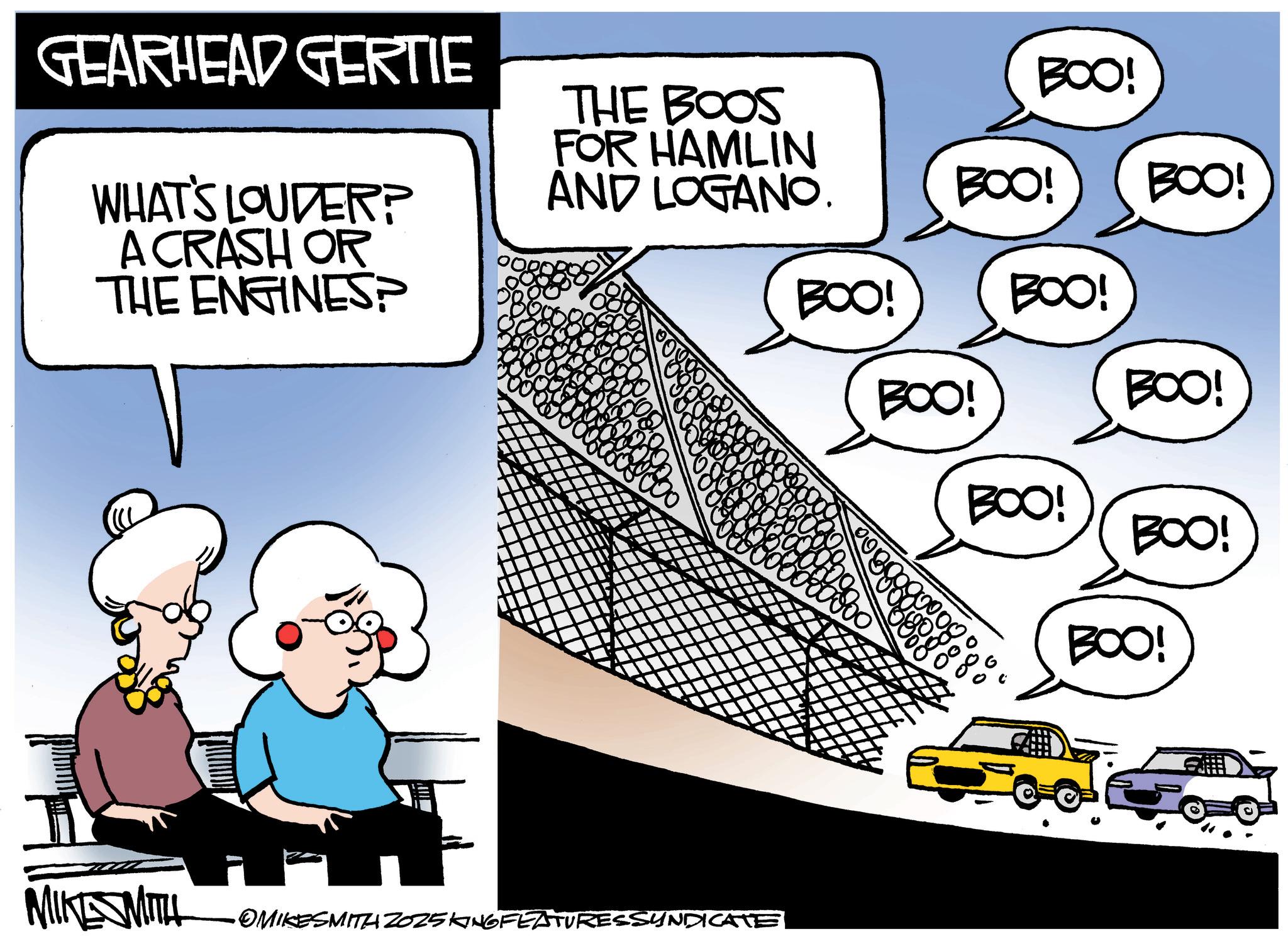 Photo caption OCR: GEARHEAD GERTIE WHAT'S LOUDER? A CRASH OR THE ENGINES? BOO! THE BOOS FOR HAMLIN AND LOGANO. BOO! BOO! BOO! BOO! BOO! BOO! BOO! BOO! 0000 BOO! MIKESMITH OMIKESMITH 2025 KING FEATURESSYNDICATE GEARHEAD GERTIE WHAT'S LOUDER ? A CRASH OR THE ENGINES ? BOO ! THE BOOS FOR HAMLIN AND LOGANO . BOO ! BOO ! BOO ! BOO ! BOO ! BOO ! BOO ! BOO ! 0000 BOO ! MIKESMITH OMIKESMITH 2025 KING FEATURESSYNDICATE